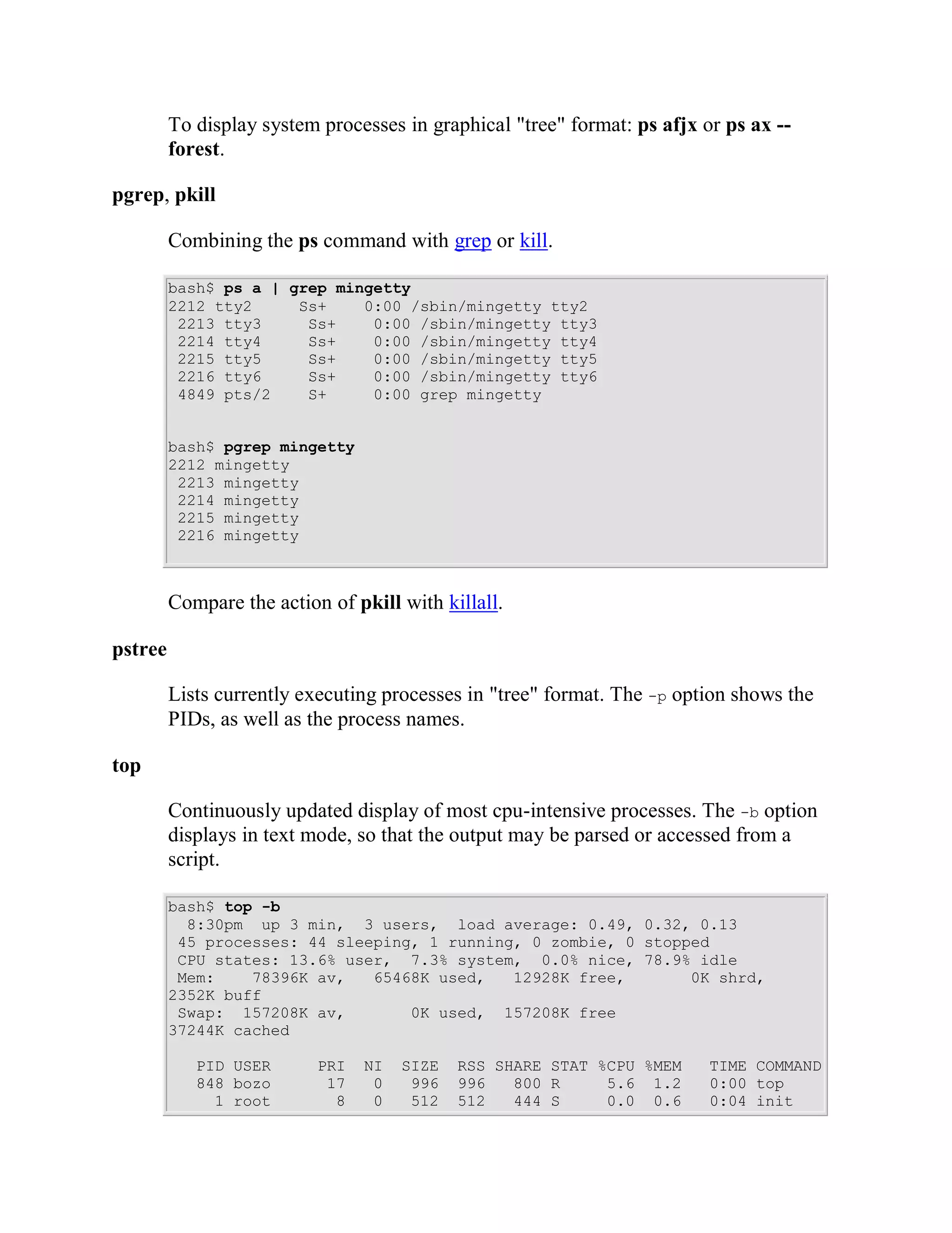 To display system processes in graphical "tree" format: ps afjx or ps ax --
         forest.

pgrep, pkill

         Combining the ps command with grep or kill.

         bash$ ps a | grep mingetty
         2212 tty2     Ss+    0:00 /sbin/mingetty tty2
          2213 tty3     Ss+    0:00 /sbin/mingetty tty3
          2214 tty4     Ss+    0:00 /sbin/mingetty tty4
          2215 tty5     Ss+    0:00 /sbin/mingetty tty5
          2216 tty6     Ss+    0:00 /sbin/mingetty tty6
          4849 pts/2    S+     0:00 grep mingetty


         bash$ pgrep mingetty
         2212 mingetty
          2213 mingetty
          2214 mingetty
          2215 mingetty
          2216 mingetty



         Compare the action of pkill with killall.

pstree

         Lists currently executing processes in "tree" format. The -p option shows the
         PIDs, as well as the process names.

top

         Continuously updated display of most cpu-intensive processes. The -b option
         displays in text mode, so that the output may be parsed or accessed from a
         script.

         bash$ top -b
           8:30pm up 3 min, 3 users, load average: 0.49, 0.32, 0.13
          45 processes: 44 sleeping, 1 running, 0 zombie, 0 stopped
          CPU states: 13.6% user, 7.3% system, 0.0% nice, 78.9% idle
          Mem:    78396K av,   65468K used,   12928K free,       0K shrd,
         2352K buff
          Swap: 157208K av,        0K used, 157208K free
         37244K cached

            PID USER       PRI   NI   SIZE   RSS SHARE STAT %CPU %MEM     TIME COMMAND
            848 bozo        17    0    996   996   800 R     5.6 1.2      0:00 top
              1 root         8    0    512   512   444 S     0.0 0.6      0:04 init
 
