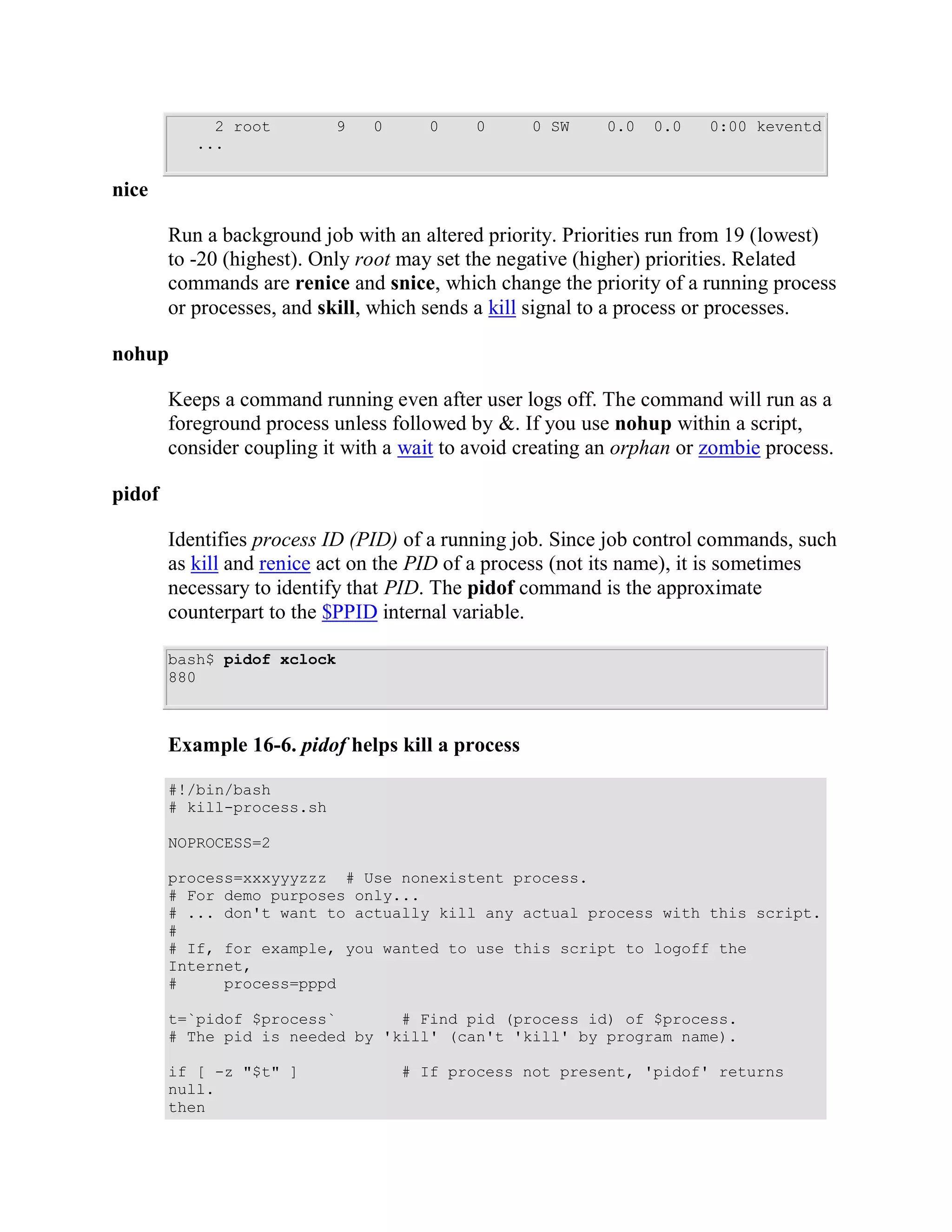 2 root         9   0      0    0      0 SW     0.0   0.0   0:00 keventd
           ...


nice

        Run a background job with an altered priority. Priorities run from 19 (lowest)
        to -20 (highest). Only root may set the negative (higher) priorities. Related
        commands are renice and snice, which change the priority of a running process
        or processes, and skill, which sends a kill signal to a process or processes.

nohup

        Keeps a command running even after user logs off. The command will run as a
        foreground process unless followed by &. If you use nohup within a script,
        consider coupling it with a wait to avoid creating an orphan or zombie process.

pidof

        Identifies process ID (PID) of a running job. Since job control commands, such
        as kill and renice act on the PID of a process (not its name), it is sometimes
        necessary to identify that PID. The pidof command is the approximate
        counterpart to the $PPID internal variable.

        bash$ pidof xclock
        880



        Example 16-6. pidof helps kill a process

        #!/bin/bash
        # kill-process.sh

        NOPROCESS=2

        process=xxxyyyzzz # Use nonexistent process.
        # For demo purposes only...
        # ... don't want to actually kill any actual process with this script.
        #
        # If, for example, you wanted to use this script to logoff the
        Internet,
        #     process=pppd

        t=`pidof $process`       # Find pid (process id) of $process.
        # The pid is needed by 'kill' (can't 'kill' by program name).

        if [ -z "$t" ]              # If process not present, 'pidof' returns
        null.
        then
 