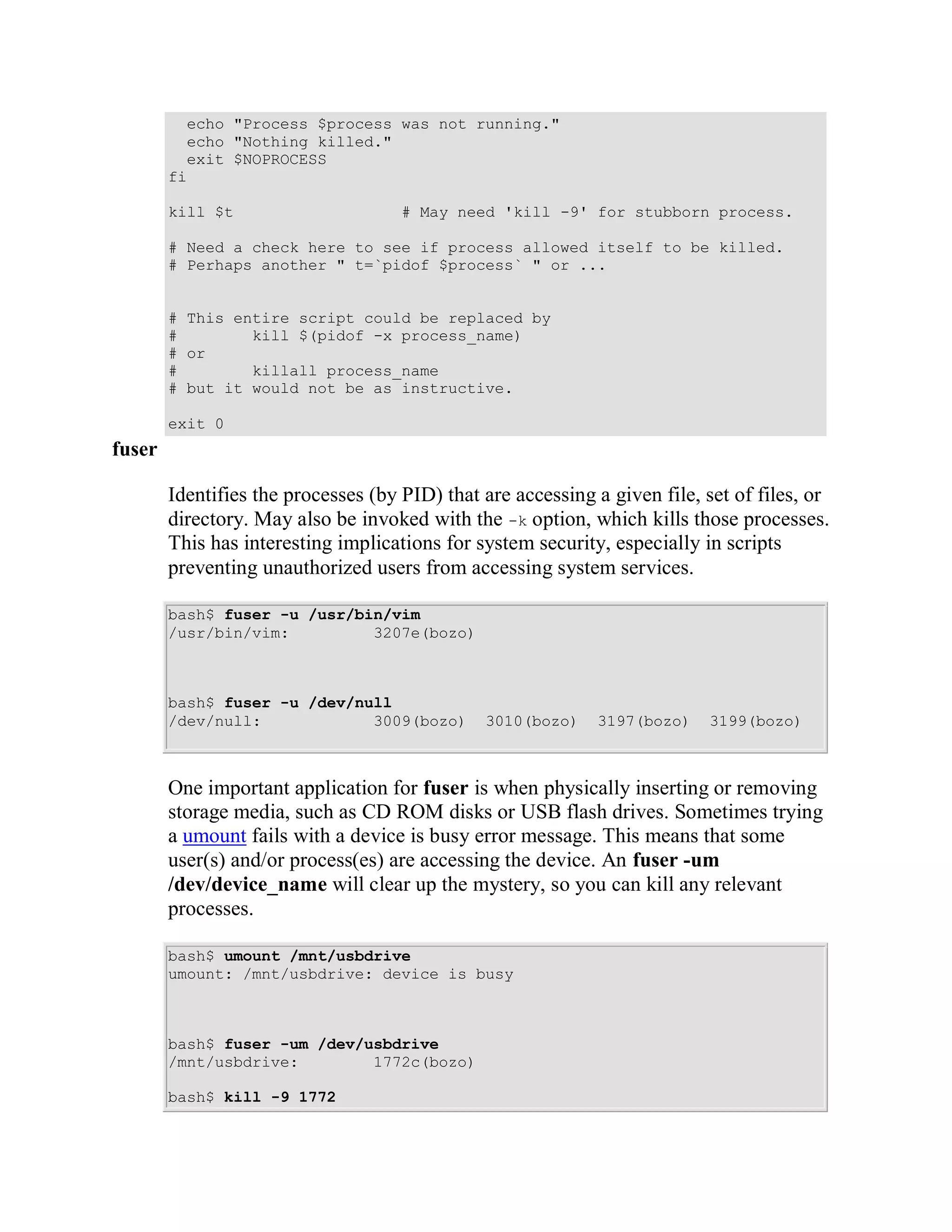 echo "Process $process was not running."
          echo "Nothing killed."
          exit $NOPROCESS
        fi

        kill $t                      # May need 'kill -9' for stubborn process.

        # Need a check here to see if process allowed itself to be killed.
        # Perhaps another " t=`pidof $process` " or ...


        # This entire script could be replaced by
        #        kill $(pidof -x process_name)
        # or
        #        killall process_name
        # but it would not be as instructive.

        exit 0
fuser

        Identifies the processes (by PID) that are accessing a given file, set of files, or
        directory. May also be invoked with the -k option, which kills those processes.
        This has interesting implications for system security, especially in scripts
        preventing unauthorized users from accessing system services.

        bash$ fuser -u /usr/bin/vim
        /usr/bin/vim:         3207e(bozo)



        bash$ fuser -u /dev/null
        /dev/null:            3009(bozo)       3010(bozo)    3197(bozo)    3199(bozo)



        One important application for fuser is when physically inserting or removing
        storage media, such as CD ROM disks or USB flash drives. Sometimes trying
        a umount fails with a device is busy error message. This means that some
        user(s) and/or process(es) are accessing the device. An fuser -um
        /dev/device_name will clear up the mystery, so you can kill any relevant
        processes.

        bash$ umount /mnt/usbdrive
        umount: /mnt/usbdrive: device is busy



        bash$ fuser -um /dev/usbdrive
        /mnt/usbdrive:        1772c(bozo)

        bash$ kill -9 1772
 