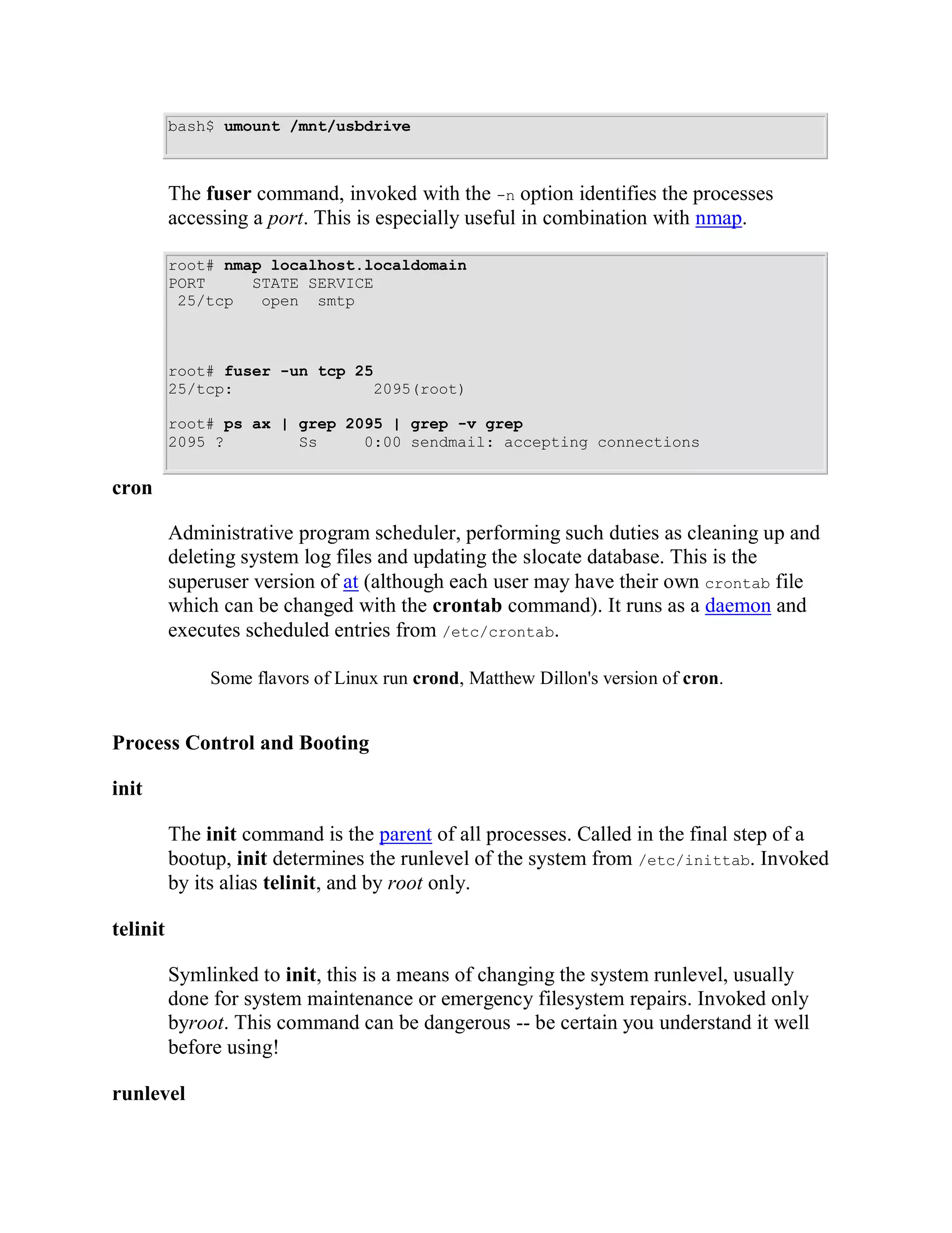 bash$ umount /mnt/usbdrive



          The fuser command, invoked with the -n option identifies the processes
          accessing a port. This is especially useful in combination with nmap.

          root# nmap localhost.localdomain
          PORT     STATE SERVICE
           25/tcp   open smtp



          root# fuser -un tcp 25
          25/tcp:               2095(root)

          root# ps ax | grep 2095 | grep -v grep
          2095 ?        Ss     0:00 sendmail: accepting connections


cron

          Administrative program scheduler, performing such duties as cleaning up and
          deleting system log files and updating the slocate database. This is the
          superuser version of at (although each user may have their own crontab file
          which can be changed with the crontab command). It runs as a daemon and
          executes scheduled entries from /etc/crontab.

              Some flavors of Linux run crond, Matthew Dillon's version of cron.


Process Control and Booting

init

          The init command is the parent of all processes. Called in the final step of a
          bootup, init determines the runlevel of the system from /etc/inittab. Invoked
          by its alias telinit, and by root only.

telinit

          Symlinked to init, this is a means of changing the system runlevel, usually
          done for system maintenance or emergency filesystem repairs. Invoked only
          byroot. This command can be dangerous -- be certain you understand it well
          before using!

runlevel
 