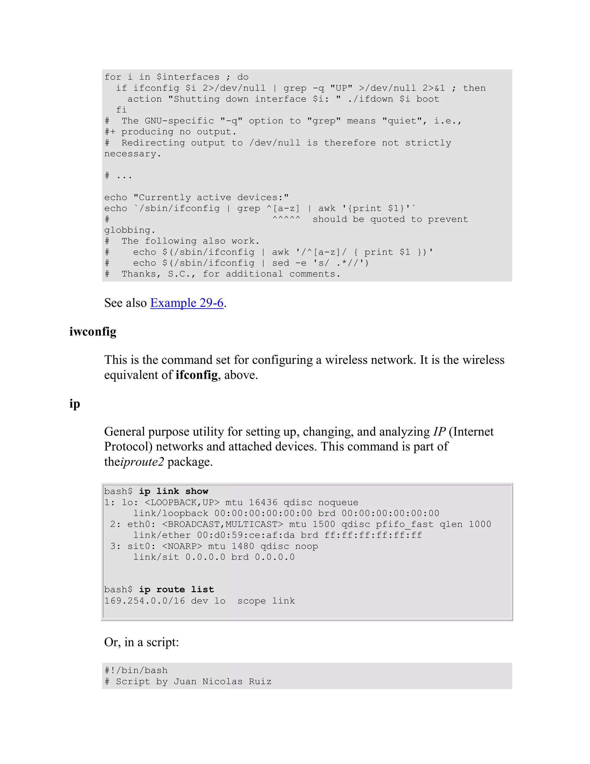 for i in $interfaces ; do
       if ifconfig $i 2>/dev/null | grep -q "UP" >/dev/null 2>&1 ; then
         action "Shutting down interface $i: " ./ifdown $i boot
       fi
     # The GNU-specific "-q" option to "grep" means "quiet", i.e.,
     #+ producing no output.
     # Redirecting output to /dev/null is therefore not strictly
     necessary.

     # ...

     echo "Currently active devices:"
     echo `/sbin/ifconfig | grep ^[a-z] | awk '{print $1}'`
     #                            ^^^^^ should be quoted to prevent
     globbing.
     # The following also work.
     #    echo $(/sbin/ifconfig | awk '/^[a-z]/ { print $1 })'
     #    echo $(/sbin/ifconfig | sed -e 's/ .*//')
     # Thanks, S.C., for additional comments.


     See also Example 29-6.

iwconfig

     This is the command set for configuring a wireless network. It is the wireless
     equivalent of ifconfig, above.

ip

     General purpose utility for setting up, changing, and analyzing IP (Internet
     Protocol) networks and attached devices. This command is part of
     theiproute2 package.

     bash$ ip link show
     1: lo: <LOOPBACK,UP> mtu 16436 qdisc noqueue
          link/loopback 00:00:00:00:00:00 brd 00:00:00:00:00:00
      2: eth0: <BROADCAST,MULTICAST> mtu 1500 qdisc pfifo_fast qlen 1000
          link/ether 00:d0:59:ce:af:da brd ff:ff:ff:ff:ff:ff
      3: sit0: <NOARP> mtu 1480 qdisc noop
          link/sit 0.0.0.0 brd 0.0.0.0


     bash$ ip route list
     169.254.0.0/16 dev lo    scope link



     Or, in a script:

     #!/bin/bash
     # Script by Juan Nicolas Ruiz
 