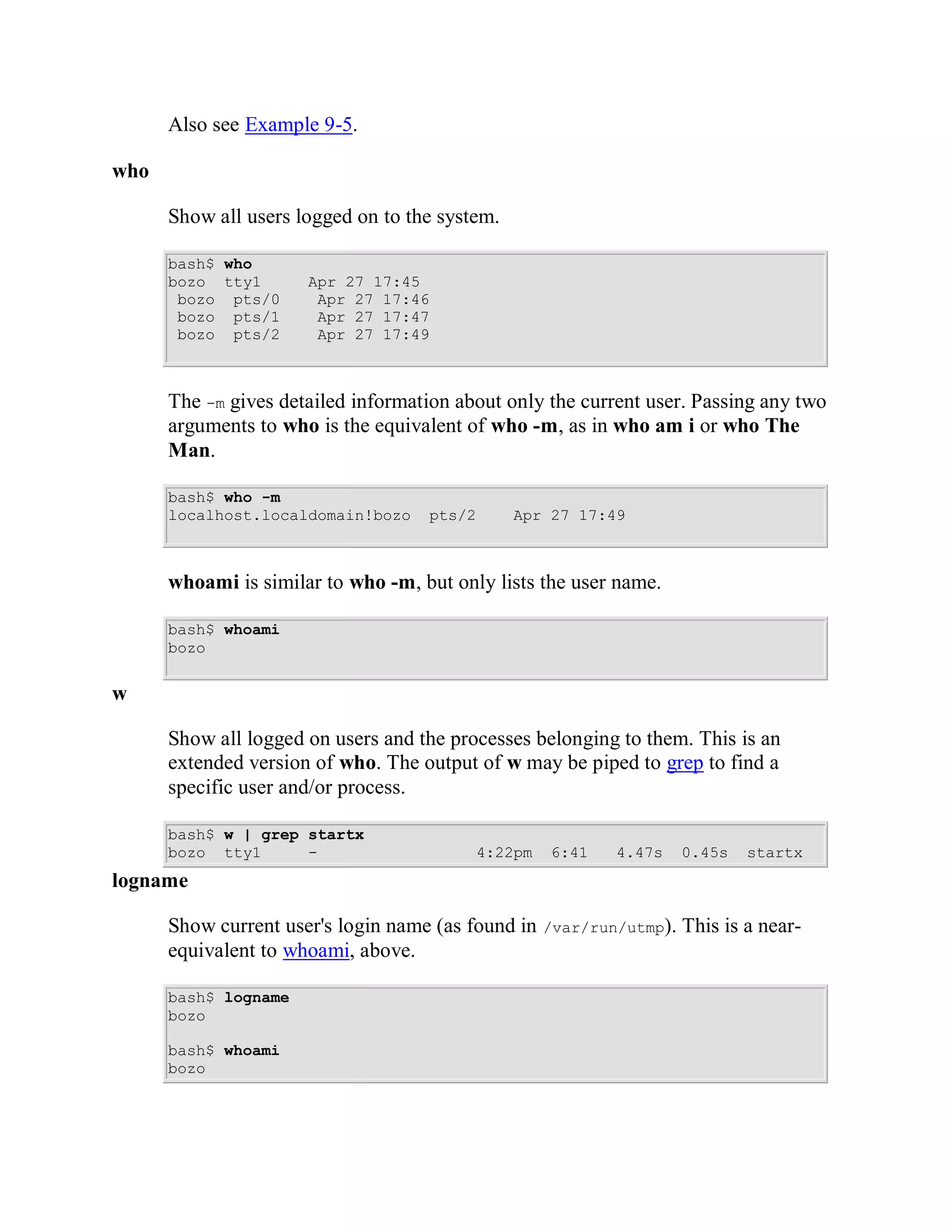 Also see Example 9-5.

who

      Show all users logged on to the system.

      bash$ who
      bozo tty1       Apr 27 17:45
       bozo pts/0      Apr 27 17:46
       bozo pts/1      Apr 27 17:47
       bozo pts/2      Apr 27 17:49



      The -m gives detailed information about only the current user. Passing any two
      arguments to who is the equivalent of who -m, as in who am i or who The
      Man.

      bash$ who -m
      localhost.localdomain!bozo    pts/2       Apr 27 17:49



      whoami is similar to who -m, but only lists the user name.

      bash$ whoami
      bozo


w

      Show all logged on users and the processes belonging to them. This is an
      extended version of who. The output of w may be piped to grep to find a
      specific user and/or process.

      bash$ w | grep startx
      bozo tty1      -                      4:22pm   6:41    4.47s     0.45s   startx
logname

      Show current user's login name (as found in    /var/run/utmp).   This is a near-
      equivalent to whoami, above.

      bash$ logname
      bozo

      bash$ whoami
      bozo
 