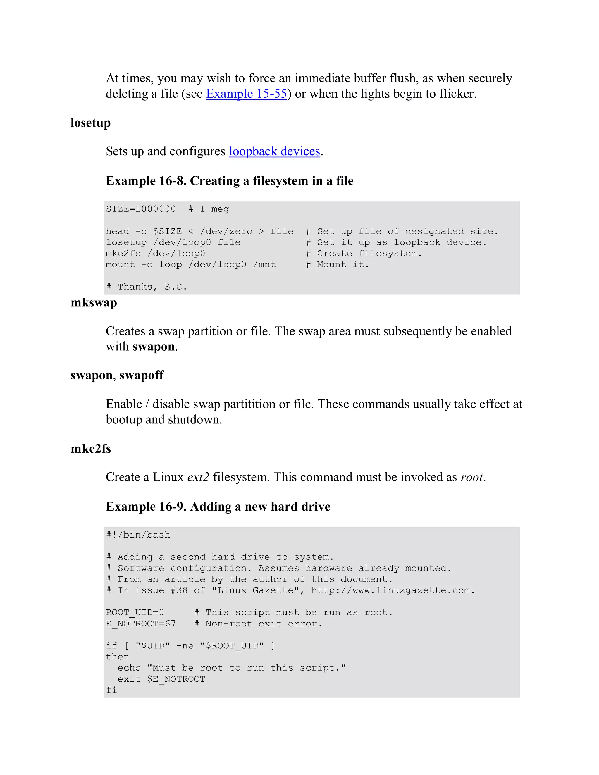 At times, you may wish to force an immediate buffer flush, as when securely
      deleting a file (see Example 15-55) or when the lights begin to flicker.

losetup

      Sets up and configures loopback devices.

      Example 16-8. Creating a filesystem in a file

      SIZE=1000000   # 1 meg

      head -c $SIZE < /dev/zero > file      #   Set up file of designated size.
      losetup /dev/loop0 file               #   Set it up as loopback device.
      mke2fs /dev/loop0                     #   Create filesystem.
      mount -o loop /dev/loop0 /mnt         #   Mount it.

      # Thanks, S.C.
mkswap

      Creates a swap partition or file. The swap area must subsequently be enabled
      with swapon.

swapon, swapoff

      Enable / disable swap partitition or file. These commands usually take effect at
      bootup and shutdown.

mke2fs

      Create a Linux ext2 filesystem. This command must be invoked as root.

      Example 16-9. Adding a new hard drive

      #!/bin/bash

      #   Adding a second hard drive to system.
      #   Software configuration. Assumes hardware already mounted.
      #   From an article by the author of this document.
      #   In issue #38 of "Linux Gazette", http://www.linuxgazette.com.

      ROOT_UID=0       # This script must be run as root.
      E_NOTROOT=67     # Non-root exit error.

      if [ "$UID" -ne "$ROOT_UID" ]
      then
        echo "Must be root to run this script."
        exit $E_NOTROOT
      fi
 