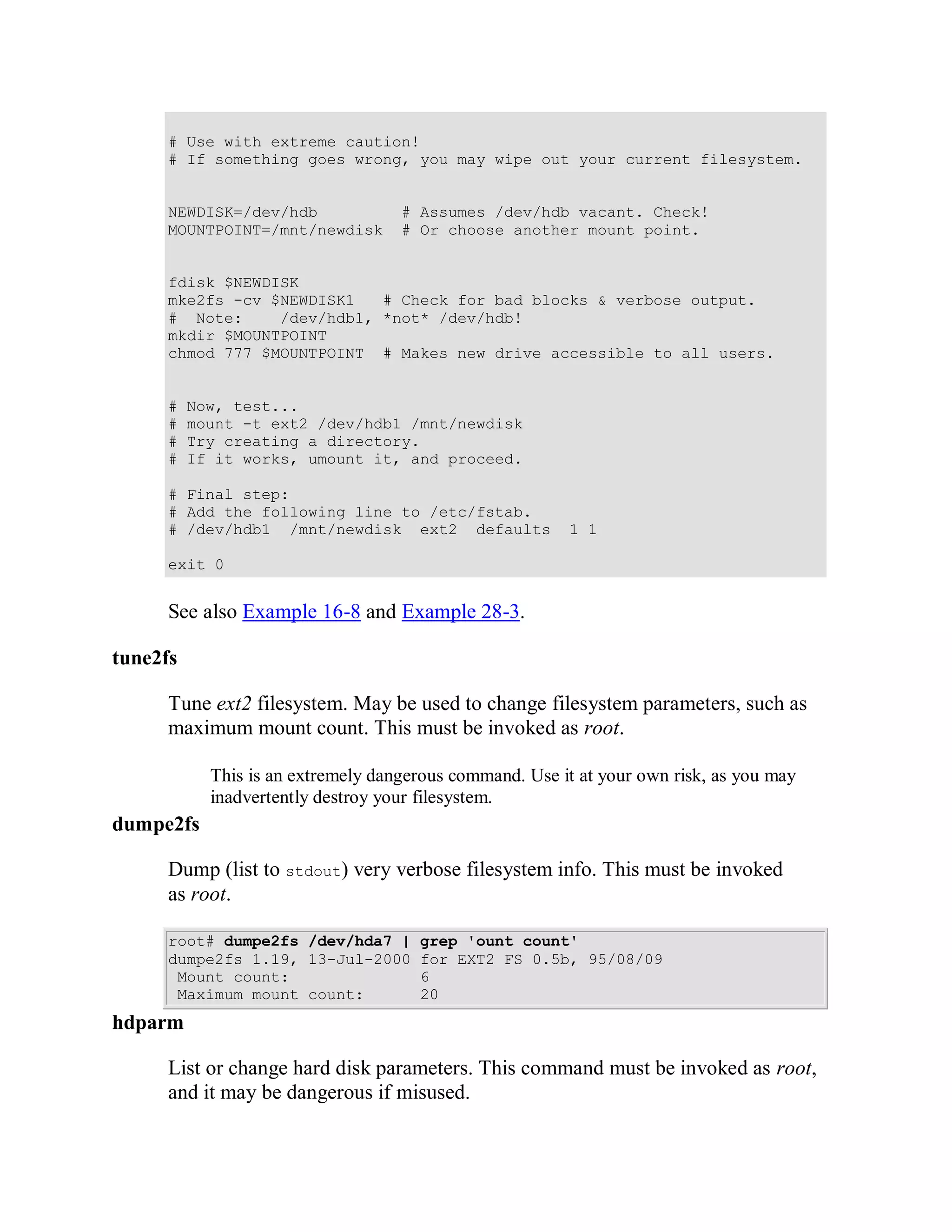 # Use with extreme caution!
      # If something goes wrong, you may wipe out your current filesystem.


      NEWDISK=/dev/hdb              # Assumes /dev/hdb vacant. Check!
      MOUNTPOINT=/mnt/newdisk       # Or choose another mount point.


      fdisk $NEWDISK
      mke2fs -cv $NEWDISK1   # Check for bad blocks & verbose output.
      # Note:     /dev/hdb1, *not* /dev/hdb!
      mkdir $MOUNTPOINT
      chmod 777 $MOUNTPOINT # Makes new drive accessible to all users.


      #   Now, test...
      #   mount -t ext2 /dev/hdb1 /mnt/newdisk
      #   Try creating a directory.
      #   If it works, umount it, and proceed.

      # Final step:
      # Add the following line to /etc/fstab.
      # /dev/hdb1 /mnt/newdisk ext2 defaults             1 1

      exit 0


      See also Example 16-8 and Example 28-3.

tune2fs

      Tune ext2 filesystem. May be used to change filesystem parameters, such as
      maximum mount count. This must be invoked as root.

            This is an extremely dangerous command. Use it at your own risk, as you may
            inadvertently destroy your filesystem.
dumpe2fs

      Dump (list to stdout) very verbose filesystem info. This must be invoked
      as root.

      root# dumpe2fs /dev/hda7 |      grep 'ount count'
      dumpe2fs 1.19, 13-Jul-2000      for EXT2 FS 0.5b, 95/08/09
       Mount count:                   6
       Maximum mount count:           20
hdparm

      List or change hard disk parameters. This command must be invoked as root,
      and it may be dangerous if misused.
 
