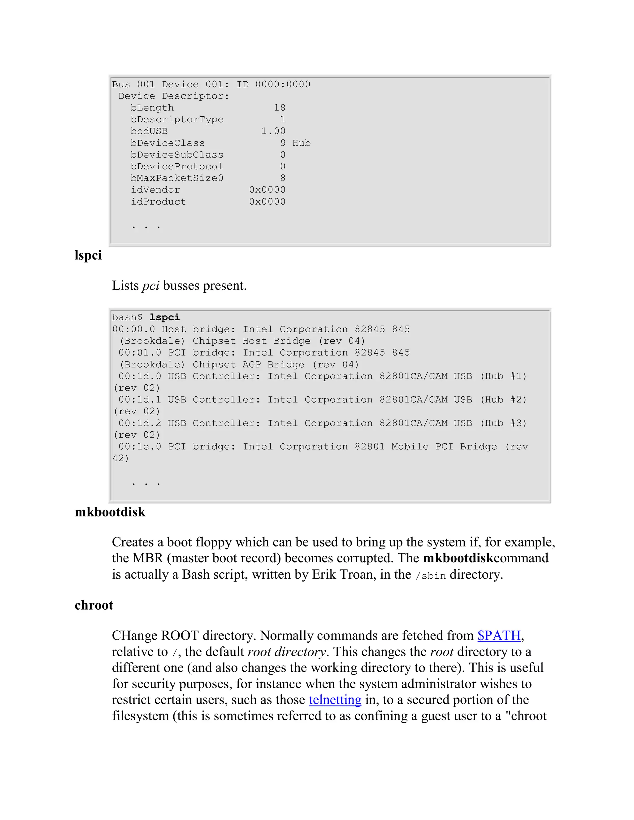 Bus 001 Device 001: ID 0000:0000
         Device Descriptor:
           bLength                18
           bDescriptorType         1
           bcdUSB               1.00
           bDeviceClass            9 Hub
           bDeviceSubClass         0
           bDeviceProtocol         0
           bMaxPacketSize0         8
           idVendor           0x0000
           idProduct          0x0000

           . . .


lspci

        Lists pci busses present.

        bash$ lspci
        00:00.0 Host   bridge: Intel Corporation 82845 845
         (Brookdale)   Chipset Host Bridge (rev 04)
         00:01.0 PCI   bridge: Intel Corporation 82845 845
         (Brookdale)   Chipset AGP Bridge (rev 04)
         00:1d.0 USB   Controller: Intel Corporation 82801CA/CAM USB (Hub #1)
        (rev 02)
         00:1d.1 USB   Controller: Intel Corporation 82801CA/CAM USB (Hub #2)
        (rev 02)
         00:1d.2 USB   Controller: Intel Corporation 82801CA/CAM USB (Hub #3)
        (rev 02)
         00:1e.0 PCI   bridge: Intel Corporation 82801 Mobile PCI Bridge (rev
        42)

           . . .


mkbootdisk

        Creates a boot floppy which can be used to bring up the system if, for example,
        the MBR (master boot record) becomes corrupted. The mkbootdiskcommand
        is actually a Bash script, written by Erik Troan, in the /sbin directory.

chroot

        CHange ROOT directory. Normally commands are fetched from $PATH,
        relative to /, the default root directory. This changes the root directory to a
        different one (and also changes the working directory to there). This is useful
        for security purposes, for instance when the system administrator wishes to
        restrict certain users, such as those telnetting in, to a secured portion of the
        filesystem (this is sometimes referred to as confining a guest user to a "chroot
 