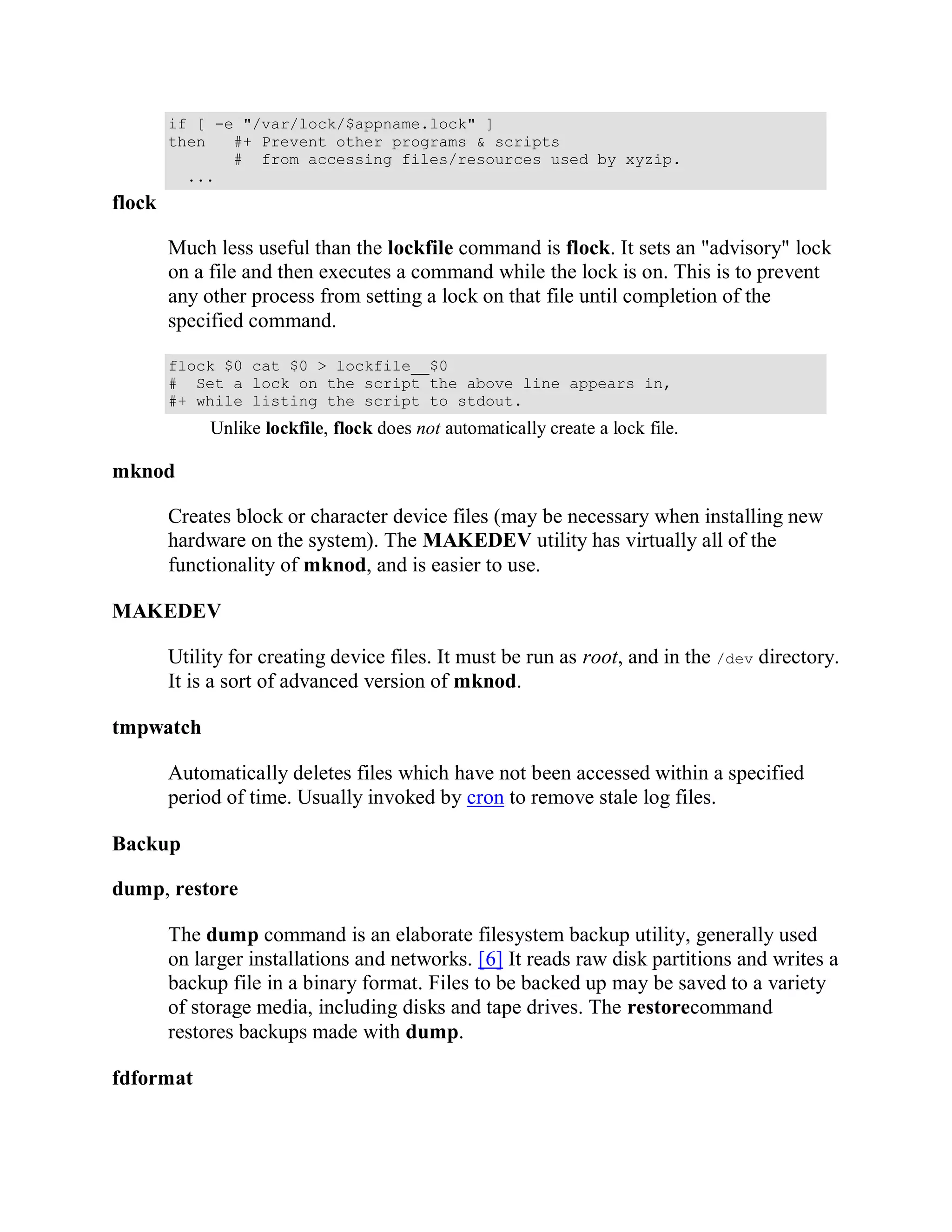 if [ -e "/var/lock/$appname.lock" ]
        then   #+ Prevent other programs & scripts
               # from accessing files/resources used by xyzip.
          ...
flock

        Much less useful than the lockfile command is flock. It sets an "advisory" lock
        on a file and then executes a command while the lock is on. This is to prevent
        any other process from setting a lock on that file until completion of the
        specified command.

        flock $0 cat $0 > lockfile__$0
        # Set a lock on the script the above line appears in,
        #+ while listing the script to stdout.
             Unlike lockfile, flock does not automatically create a lock file.

mknod

        Creates block or character device files (may be necessary when installing new
        hardware on the system). The MAKEDEV utility has virtually all of the
        functionality of mknod, and is easier to use.

MAKEDEV

        Utility for creating device files. It must be run as root, and in the /dev directory.
        It is a sort of advanced version of mknod.

tmpwatch

        Automatically deletes files which have not been accessed within a specified
        period of time. Usually invoked by cron to remove stale log files.

Backup

dump, restore

        The dump command is an elaborate filesystem backup utility, generally used
        on larger installations and networks. [6] It reads raw disk partitions and writes a
        backup file in a binary format. Files to be backed up may be saved to a variety
        of storage media, including disks and tape drives. The restorecommand
        restores backups made with dump.

fdformat
 