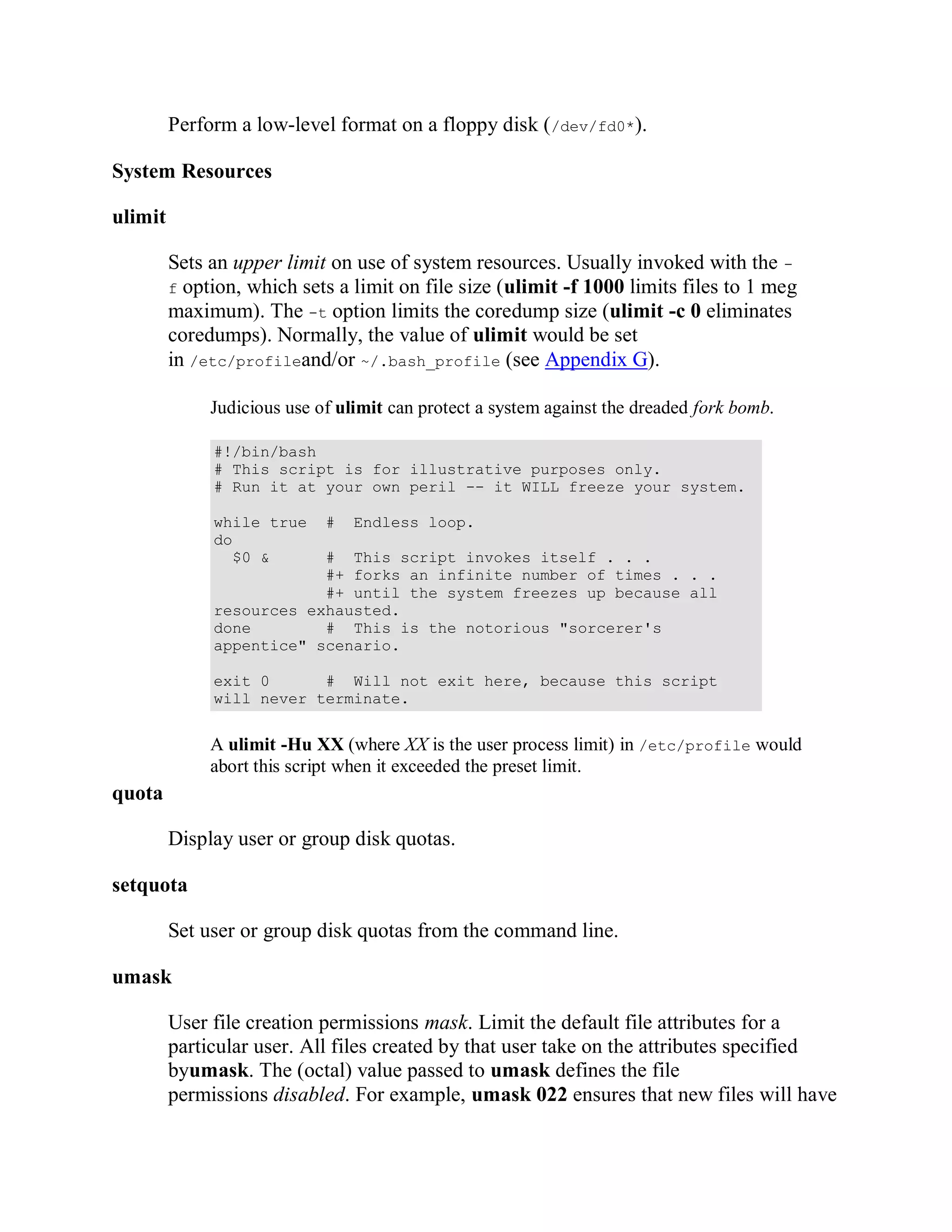 Perform a low-level format on a floppy disk (/dev/fd0*).

System Resources

ulimit

         Sets an upper limit on use of system resources. Usually invoked with the -
         f option, which sets a limit on file size (ulimit -f 1000 limits files to 1 meg
         maximum). The -t option limits the coredump size (ulimit -c 0 eliminates
         coredumps). Normally, the value of ulimit would be set
         in /etc/profileand/or ~/.bash_profile (see Appendix G).

              Judicious use of ulimit can protect a system against the dreaded fork bomb.

              #!/bin/bash
              # This script is for illustrative purposes only.
              # Run it at your own peril -- it WILL freeze your system.

              while true     #   Endless loop.
              do
                $0 &      # This script invokes itself . . .
                          #+ forks an infinite number of times . . .
                          #+ until the system freezes up because all
              resources exhausted.
              done        # This is the notorious "sorcerer's
              appentice" scenario.

              exit 0      # Will not exit here, because this script
              will never terminate.


              A ulimit -Hu XX (where XX is the user process limit) in /etc/profile would
              abort this script when it exceeded the preset limit.
quota

         Display user or group disk quotas.

setquota

         Set user or group disk quotas from the command line.

umask

         User file creation permissions mask. Limit the default file attributes for a
         particular user. All files created by that user take on the attributes specified
         byumask. The (octal) value passed to umask defines the file
         permissions disabled. For example, umask 022 ensures that new files will have
 