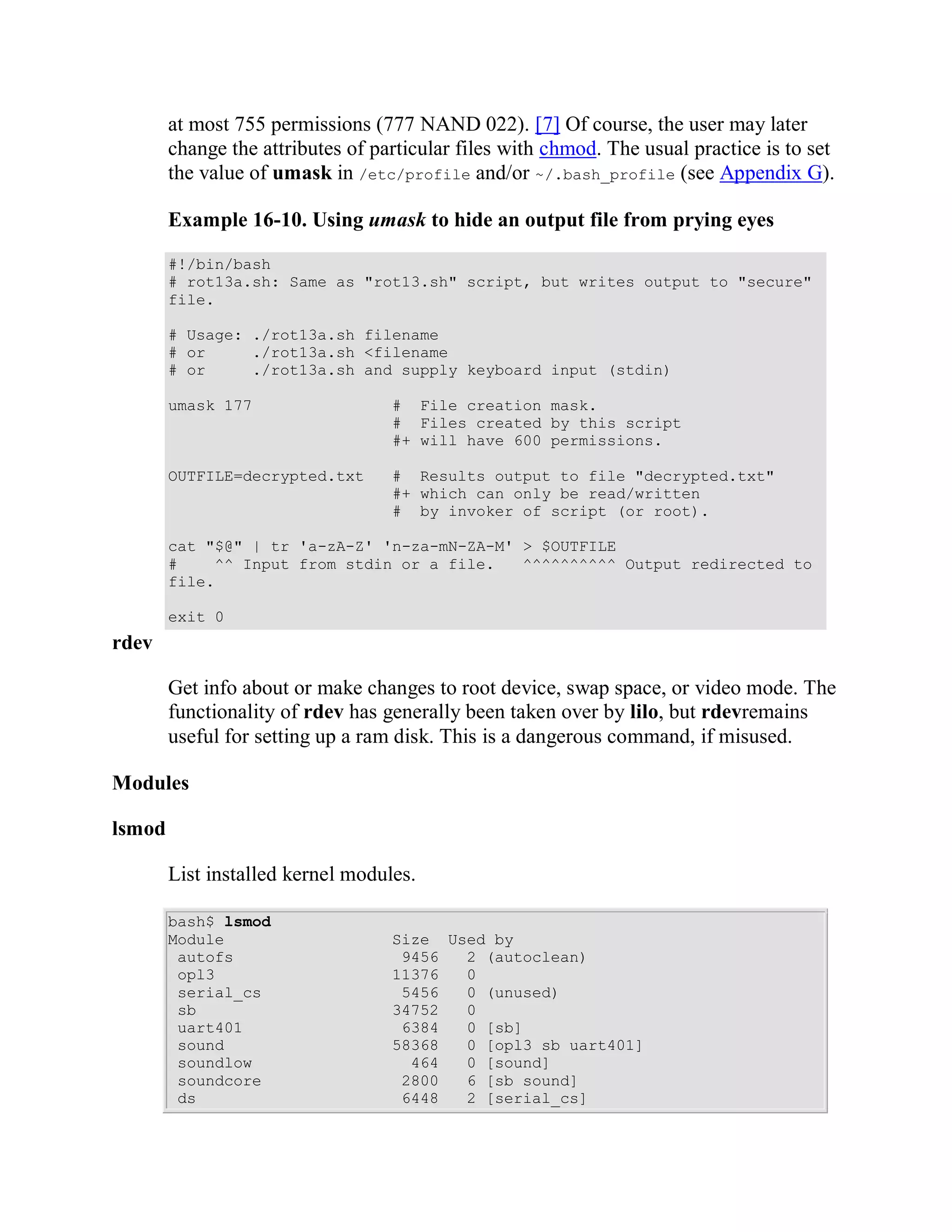 at most 755 permissions (777 NAND 022). [7] Of course, the user may later
        change the attributes of particular files with chmod. The usual practice is to set
        the value of umask in /etc/profile and/or ~/.bash_profile (see Appendix G).

        Example 16-10. Using umask to hide an output file from prying eyes

        #!/bin/bash
        # rot13a.sh: Same as "rot13.sh" script, but writes output to "secure"
        file.

        # Usage: ./rot13a.sh filename
        # or     ./rot13a.sh <filename
        # or     ./rot13a.sh and supply keyboard input (stdin)

        umask 177                  # File creation mask.
                                   # Files created by this script
                                   #+ will have 600 permissions.

        OUTFILE=decrypted.txt      # Results output to file "decrypted.txt"
                                   #+ which can only be read/written
                                   # by invoker of script (or root).

        cat "$@" | tr 'a-zA-Z' 'n-za-mN-ZA-M' > $OUTFILE
        #    ^^ Input from stdin or a file.   ^^^^^^^^^^ Output redirected to
        file.

        exit 0
rdev

        Get info about or make changes to root device, swap space, or video mode. The
        functionality of rdev has generally been taken over by lilo, but rdevremains
        useful for setting up a ram disk. This is a dangerous command, if misused.

Modules

lsmod

        List installed kernel modules.

        bash$ lsmod
        Module                     Size Used by
         autofs                     9456  2 (autoclean)
         opl3                      11376  0
         serial_cs                  5456  0 (unused)
         sb                        34752  0
         uart401                    6384  0 [sb]
         sound                     58368  0 [opl3 sb uart401]
         soundlow                    464  0 [sound]
         soundcore                  2800  6 [sb sound]
         ds                         6448  2 [serial_cs]
 