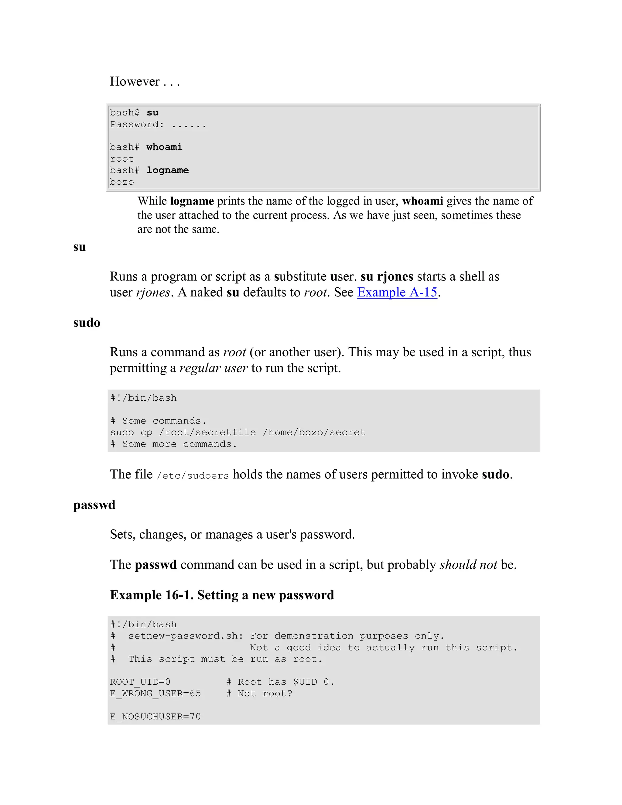However . . .

       bash$ su
       Password: ......

       bash# whoami
       root
       bash# logname
       bozo
            While logname prints the name of the logged in user, whoami gives the name of
            the user attached to the current process. As we have just seen, sometimes these
            are not the same.
su

       Runs a program or script as a substitute user. su rjones starts a shell as
       user rjones. A naked su defaults to root. See Example A-15.

sudo

       Runs a command as root (or another user). This may be used in a script, thus
       permitting a regular user to run the script.

       #!/bin/bash

       # Some commands.
       sudo cp /root/secretfile /home/bozo/secret
       # Some more commands.


       The file /etc/sudoers holds the names of users permitted to invoke sudo.

passwd

       Sets, changes, or manages a user's password.

       The passwd command can be used in a script, but probably should not be.

       Example 16-1. Setting a new password

       #!/bin/bash
       # setnew-password.sh: For demonstration purposes only.
       #                     Not a good idea to actually run this script.
       # This script must be run as root.

       ROOT_UID=0            # Root has $UID 0.
       E_WRONG_USER=65       # Not root?

       E_NOSUCHUSER=70
 