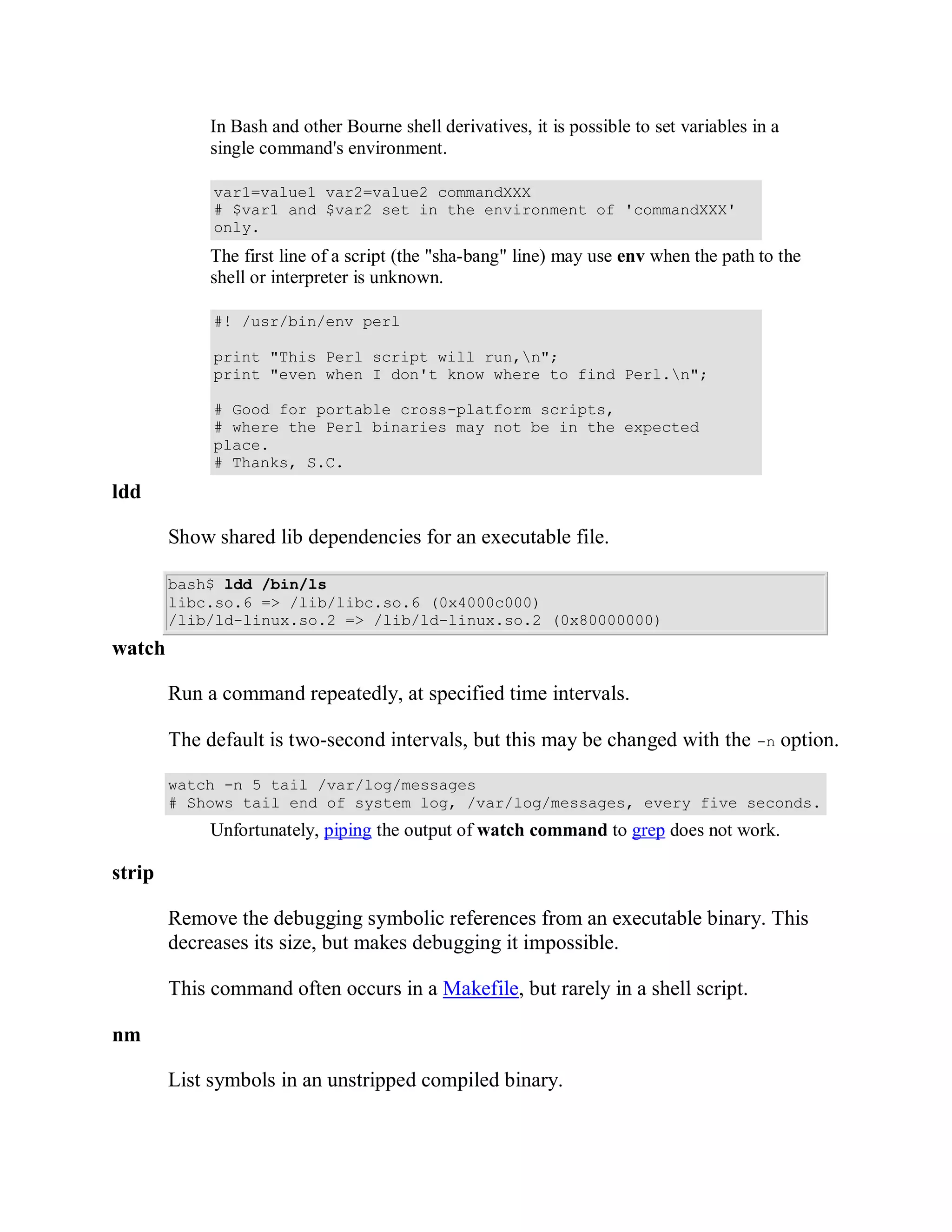 In Bash and other Bourne shell derivatives, it is possible to set variables in a
             single command's environment.

             var1=value1 var2=value2 commandXXX
             # $var1 and $var2 set in the environment of 'commandXXX'
             only.
             The first line of a script (the "sha-bang" line) may use env when the path to the
             shell or interpreter is unknown.

             #! /usr/bin/env perl

             print "This Perl script will run,n";
             print "even when I don't know where to find Perl.n";

             # Good for portable cross-platform scripts,
             # where the Perl binaries may not be in the expected
             place.
             # Thanks, S.C.
ldd

        Show shared lib dependencies for an executable file.

        bash$ ldd /bin/ls
        libc.so.6 => /lib/libc.so.6 (0x4000c000)
        /lib/ld-linux.so.2 => /lib/ld-linux.so.2 (0x80000000)
watch

        Run a command repeatedly, at specified time intervals.

        The default is two-second intervals, but this may be changed with the -n option.

        watch -n 5 tail /var/log/messages
        # Shows tail end of system log, /var/log/messages, every five seconds.
             Unfortunately, piping the output of watch command to grep does not work.

strip

        Remove the debugging symbolic references from an executable binary. This
        decreases its size, but makes debugging it impossible.

        This command often occurs in a Makefile, but rarely in a shell script.

nm

        List symbols in an unstripped compiled binary.
 