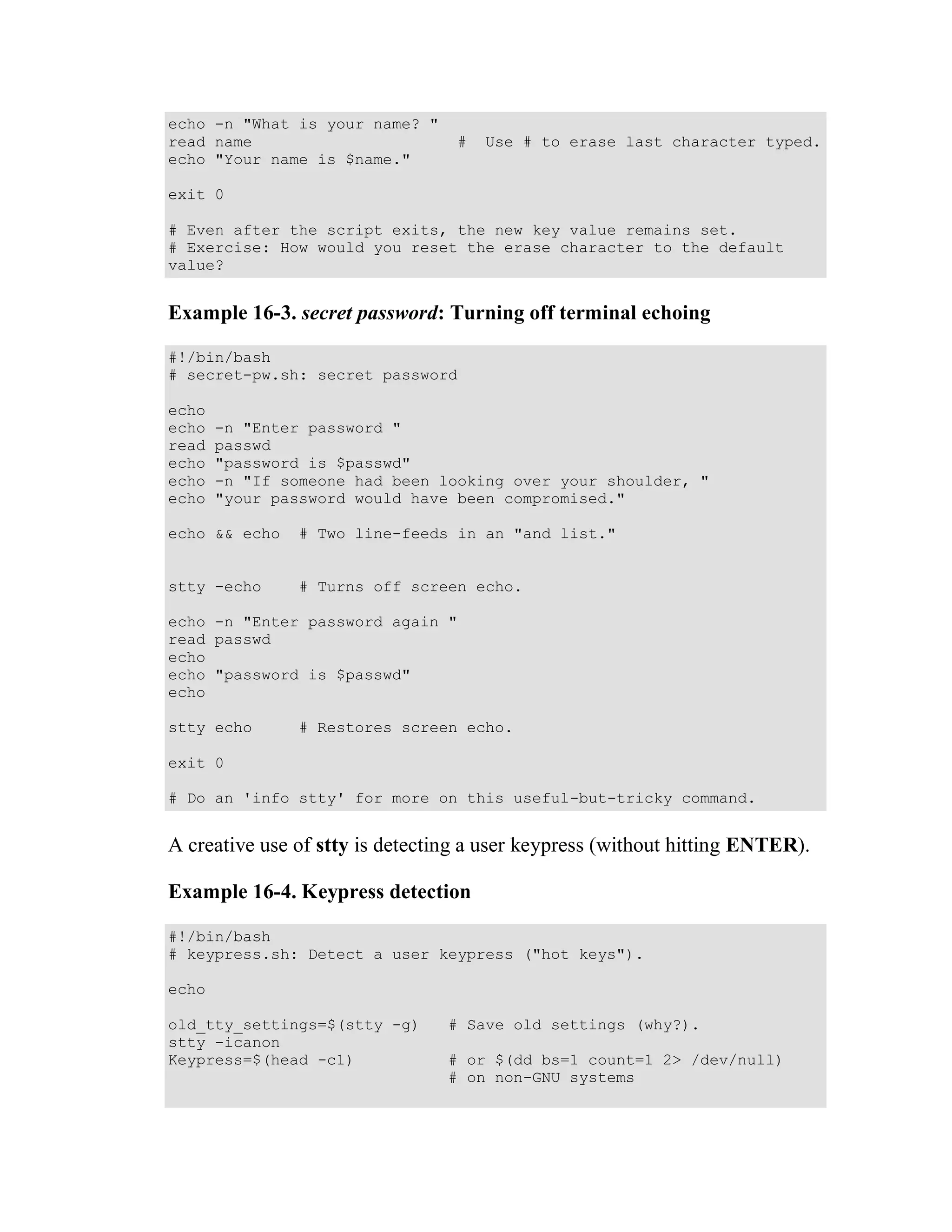 echo -n "What is your name? "
read name                         #   Use # to erase last character typed.
echo "Your name is $name."

exit 0

# Even after the script exits, the new key value remains set.
# Exercise: How would you reset the erase character to the default
value?


Example 16-3. secret password: Turning off terminal echoing

#!/bin/bash
# secret-pw.sh: secret password

echo
echo   -n "Enter password "
read   passwd
echo   "password is $passwd"
echo   -n "If someone had been looking over your shoulder, "
echo   "your password would have been compromised."

echo && echo   # Two line-feeds in an "and list."


stty -echo      # Turns off screen echo.

echo -n "Enter password again "
read passwd
echo
echo "password is $passwd"
echo

stty echo      # Restores screen echo.

exit 0

# Do an 'info stty' for more on this useful-but-tricky command.


A creative use of stty is detecting a user keypress (without hitting ENTER).

Example 16-4. Keypress detection

#!/bin/bash
# keypress.sh: Detect a user keypress ("hot keys").

echo

old_tty_settings=$(stty -g)      # Save old settings (why?).
stty -icanon
Keypress=$(head -c1)             # or $(dd bs=1 count=1 2> /dev/null)
                                 # on non-GNU systems
 