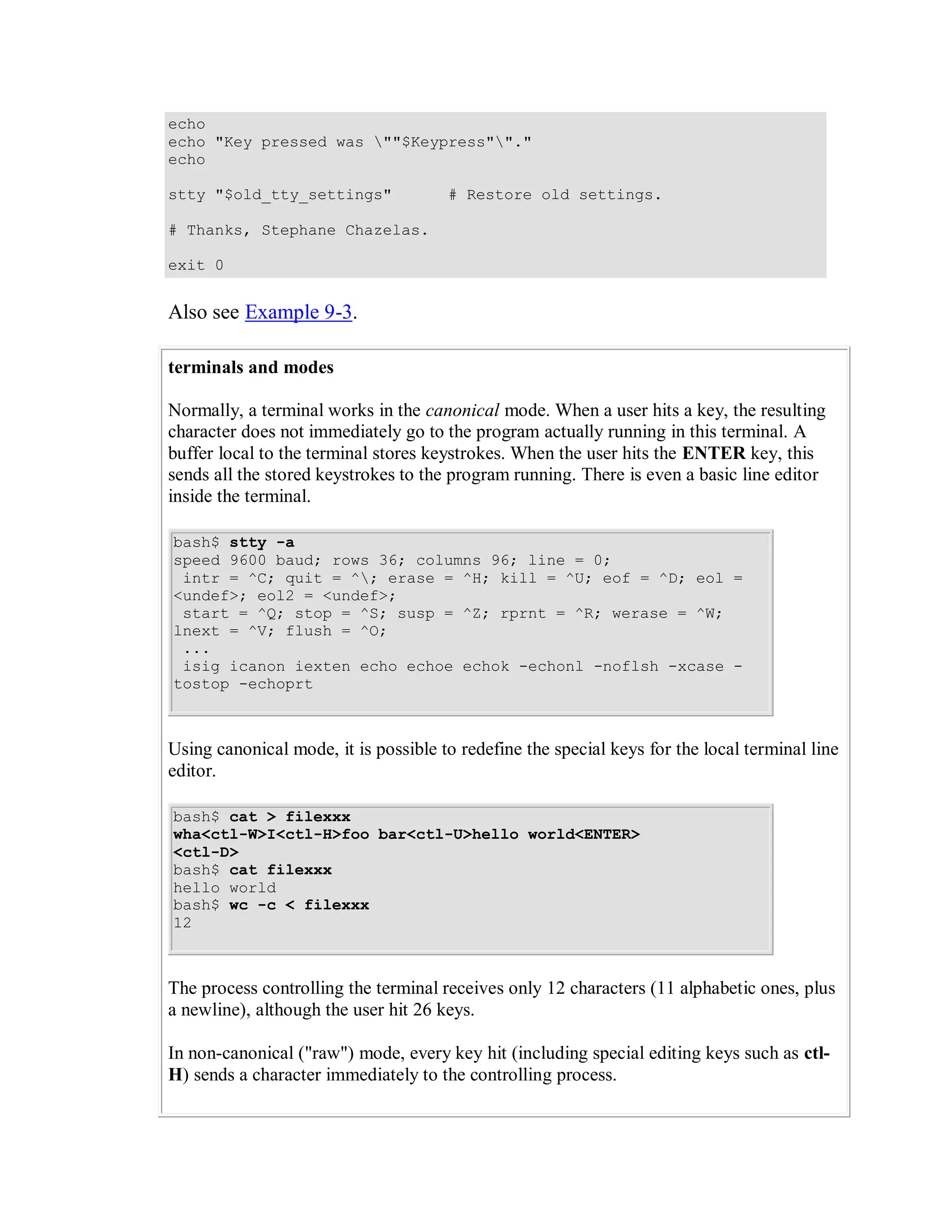 echo
echo "Key pressed was ""$Keypress""."
echo

stty "$old_tty_settings"              # Restore old settings.

# Thanks, Stephane Chazelas.

exit 0


Also see Example 9-3.

terminals and modes

Normally, a terminal works in the canonical mode. When a user hits a key, the resulting
character does not immediately go to the program actually running in this terminal. A
buffer local to the terminal stores keystrokes. When the user hits the ENTER key, this
sends all the stored keystrokes to the program running. There is even a basic line editor
inside the terminal.

bash$ stty -a
speed 9600 baud; rows 36; columns 96; line = 0;
 intr = ^C; quit = ^; erase = ^H; kill = ^U; eof = ^D; eol =
<undef>; eol2 = <undef>;
 start = ^Q; stop = ^S; susp = ^Z; rprnt = ^R; werase = ^W;
lnext = ^V; flush = ^O;
 ...
 isig icanon iexten echo echoe echok -echonl -noflsh -xcase -
tostop -echoprt



Using canonical mode, it is possible to redefine the special keys for the local terminal line
editor.

bash$ cat > filexxx
wha<ctl-W>I<ctl-H>foo bar<ctl-U>hello world<ENTER>
<ctl-D>
bash$ cat filexxx
hello world
bash$ wc -c < filexxx
12



The process controlling the terminal receives only 12 characters (11 alphabetic ones, plus
a newline), although the user hit 26 keys.

In non-canonical ("raw") mode, every key hit (including special editing keys such as ctl-
H) sends a character immediately to the controlling process.
 