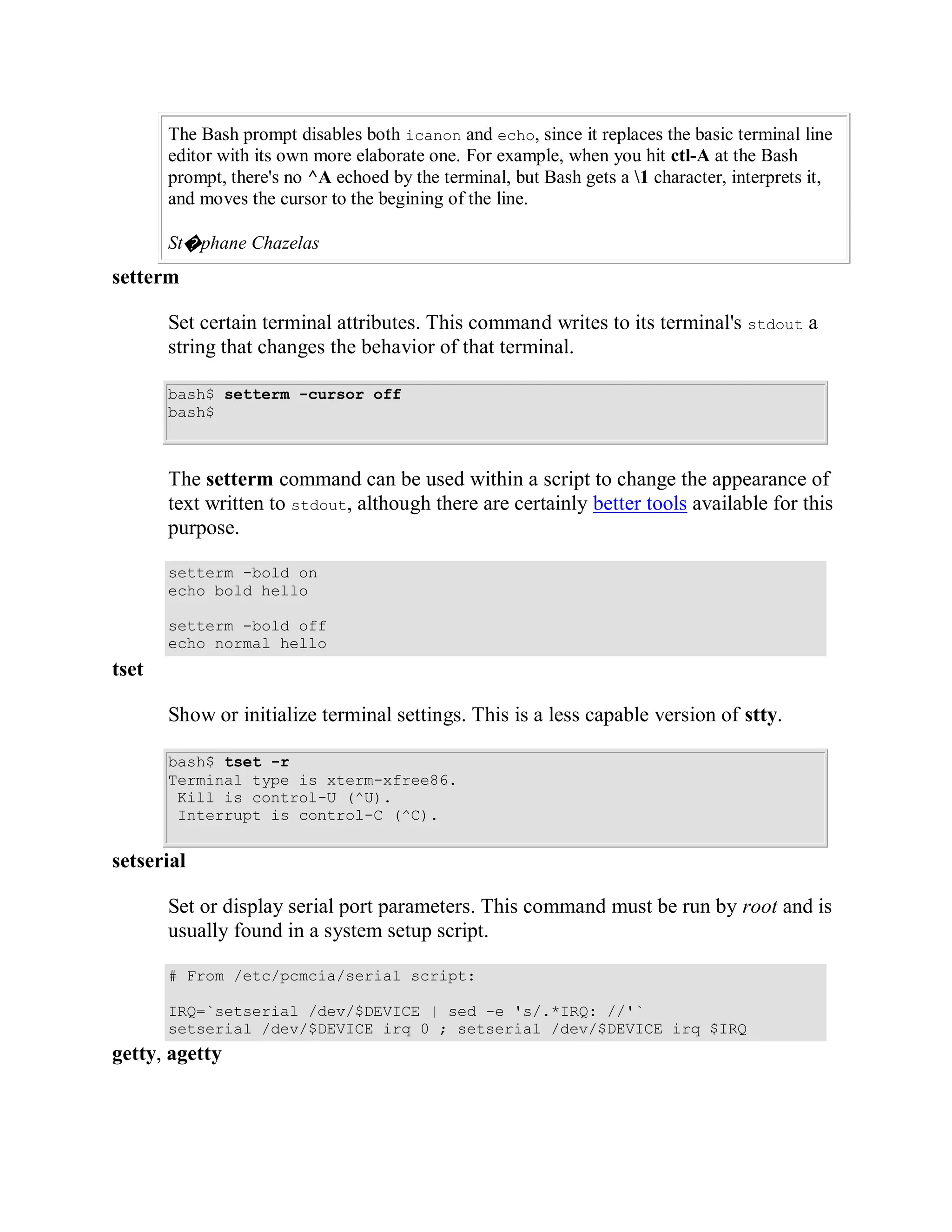 The Bash prompt disables both icanon and echo, since it replaces the basic terminal line
       editor with its own more elaborate one. For example, when you hit ctl-A at the Bash
       prompt, there's no ^A echoed by the terminal, but Bash gets a 1 character, interprets it,
       and moves the cursor to the begining of the line.

       St�phane Chazelas
setterm

       Set certain terminal attributes. This command writes to its terminal's stdout a
       string that changes the behavior of that terminal.

       bash$ setterm -cursor off
       bash$



       The setterm command can be used within a script to change the appearance of
       text written to stdout, although there are certainly better tools available for this
       purpose.

       setterm -bold on
       echo bold hello

       setterm -bold off
       echo normal hello
tset

       Show or initialize terminal settings. This is a less capable version of stty.

       bash$ tset -r
       Terminal type is xterm-xfree86.
        Kill is control-U (^U).
        Interrupt is control-C (^C).


setserial

       Set or display serial port parameters. This command must be run by root and is
       usually found in a system setup script.

       # From /etc/pcmcia/serial script:

       IRQ=`setserial /dev/$DEVICE | sed -e 's/.*IRQ: //'`
       setserial /dev/$DEVICE irq 0 ; setserial /dev/$DEVICE irq $IRQ
getty, agetty
 