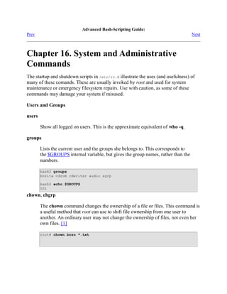 Advanced Bash-Scripting Guide:
Prev                                                                                Next



Chapter 16. System and Administrative
Commands
The startup and shutdown scripts in /etc/rc.d illustrate the uses (and usefulness) of
many of these comands. These are usually invoked by root and used for system
maintenance or emergency filesystem repairs. Use with caution, as some of these
commands may damage your system if misused.

Users and Groups

users

        Show all logged on users. This is the approximate equivalent of who -q.

groups

        Lists the current user and the groups she belongs to. This corresponds to
        the $GROUPS internal variable, but gives the group names, rather than the
        numbers.

        bash$ groups
        bozita cdrom cdwriter audio xgrp

        bash$ echo $GROUPS
        501
chown, chgrp

        The chown command changes the ownership of a file or files. This command is
        a useful method that root can use to shift file ownership from one user to
        another. An ordinary user may not change the ownership of files, not even her
        own files. [1]

        root# chown bozo *.txt
 