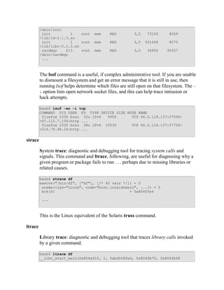 /sbin/init
          init         1    root     mem     REG         3,5    73120       8069
         /lib/ld-2.1.3.so
          init         1    root     mem     REG         3,5   931668       8075
         /lib/libc-2.1.3.so
          cardmgr    213    root     mem     REG         3,5    36956      30357
         /sbin/cardmgr
          ...



         The lsof command is a useful, if complex administrative tool. If you are unable
         to dismount a filesystem and get an error message that it is still in use, then
         running lsof helps determine which files are still open on that filesystem. The -
         i option lists open network socket files, and this can help trace intrusion or
         hack attempts.

         bash$ lsof -an -i tcp
         COMMAND PID USER FD TYPE DEVICE SIZE NODE NAME
          firefox 2330 bozo 32u IPv4  9956      TCP 66.0.118.137:57596-
         >67.112.7.104:http ...
          firefox 2330 bozo 38u IPv4 10535      TCP 66.0.118.137:57708-
         >216.79.48.24:http ...


strace

         System trace: diagnostic and debugging tool for tracing system calls and
         signals. This command and ltrace, following, are useful for diagnosing why a
         given program or package fails to run . . . perhaps due to missing libraries or
         related causes.

         bash$ strace df
         execve("/bin/df", ["df"], [/* 45 vars */]) = 0
          uname({sys="Linux", node="bozo.localdomain", ...}) = 0
          brk(0)                                  = 0x804f5e4

          ...



         This is the Linux equivalent of the Solaris truss command.

ltrace

         Library trace: diagnostic and debugging tool that traces library calls invoked
         by a given command.

         bash$ ltrace df
         __libc_start_main(0x804a910, 1, 0xbfb589a4, 0x804fb70, 0x804fb68
 