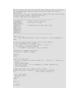 ##+ for alarm, and only hits the few known daemon ports you specify.
## Disadvantages: requires numeric-only port args, the output
sleazitude,
##+ and won't work for r-services when coming from high source ports.
# Script author: Hobbit <hobbit@avian.org>
# Used in ABS Guide with permission.

# ---------------------------------------------------
E_BADARGS=65       # Need at least two args.
TWO_WINKS=2        # How long to sleep.
THREE_WINKS=3
IDPORT=113         # Authentication "tap ident" port.
RAND1=999
RAND2=31337
TIMEOUT0=9
TIMEOUT1=8
TIMEOUT2=4
# ---------------------------------------------------

case "${2}" in
  "" ) echo "Need HOST and at least one PORT." ; exit $E_BADARGS ;;
esac

# Ping 'em once and see if they *are* running identd.
nc -z -w $TIMEOUT0 "$1" $IDPORT || 
{ echo "Oops, $1 isn't running identd." ; exit 0 ; }
# -z scans for listening daemons.
#     -w $TIMEOUT = How long to try to connect.

# Generate a randomish base port.
RP=`expr $$ % $RAND1 + $RAND2`

TRG="$1"
shift

while test "$1" ; do
  nc -v -w $TIMEOUT1 -p ${RP} "$TRG" ${1} < /dev/null > /dev/null &
  PROC=$!
  sleep $THREE_WINKS
  echo "${1},${RP}" | nc -w $TIMEOUT2 -r "$TRG" $IDPORT 2>&1
  sleep $TWO_WINKS

# Does this look like a lamer script or what . . . ?
# ABS Guide author comments: "Ain't really all that bad . . .
#+                            kinda clever, actually."

  kill -HUP $PROC
  RP=`expr ${RP} + 1`
  shift
done

exit $?

#   Notes:
#   -----
 