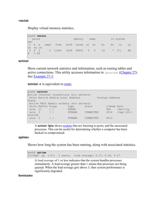 vmstat

      Display virtual memory statistics.

      bash$ vmstat
         procs                              memory      swap              io system
      cpu
       r b w     swpd       free     buff   cache    si    so     bi      bo    in         cs
      us sy id
       0 0 0        0     11040      2636   38952      0    0     33       7   271         88
      8   3 89


netstat

      Show current network statistics and information, such as routing tables and
      active connections. This utility accesses information in /proc/net (Chapter 27).
      See Example 27-3.

      netstat -r is equivalent to route.

      bash$ netstat
      Active Internet connections (w/o servers)
       Proto Recv-Q Send-Q Local Address           Foreign Address
      State
       Active UNIX domain sockets (w/o servers)
       Proto RefCnt Flags       Type       State         I-Node Path
       unix 11      [ ]         DGRAM                    906    /dev/log
       unix 3       [ ]         STREAM     CONNECTED     4514   /tmp/.X11-
      unix/X0
       unix 3       [ ]         STREAM     CONNECTED     4513
       . . .
           A netstat -lptu shows sockets that are listening to ports, and the associated
           processes. This can be useful for determining whether a computer has been
           hacked or compromised.
uptime

      Shows how long the system has been running, along with associated statistics.

      bash$ uptime
      10:28pm up 1:57,        3 users,      load average: 0.17, 0.34, 0.27
           A load average of 1 or less indicates that the system handles processes
           immediately. A load average greater than 1 means that processes are being
           queued. When the load average gets above 3, then system performance is
           significantly degraded.
hostname
 