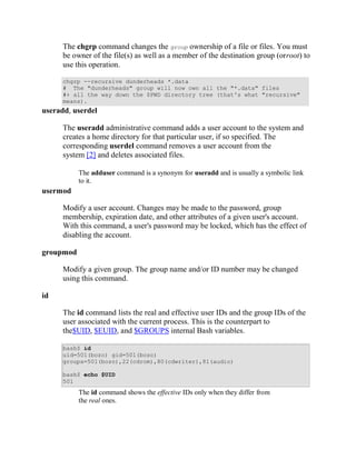 The chgrp command changes the group ownership of a file or files. You must
      be owner of the file(s) as well as a member of the destination group (orroot) to
      use this operation.

      chgrp --recursive dunderheads *.data
      # The "dunderheads" group will now own all the "*.data" files
      #+ all the way down the $PWD directory tree (that's what "recursive"
      means).
useradd, userdel

      The useradd administrative command adds a user account to the system and
      creates a home directory for that particular user, if so specified. The
      corresponding userdel command removes a user account from the
      system [2] and deletes associated files.

           The adduser command is a synonym for useradd and is usually a symbolic link
           to it.
usermod

      Modify a user account. Changes may be made to the password, group
      membership, expiration date, and other attributes of a given user's account.
      With this command, a user's password may be locked, which has the effect of
      disabling the account.

groupmod

      Modify a given group. The group name and/or ID number may be changed
      using this command.

id

      The id command lists the real and effective user IDs and the group IDs of the
      user associated with the current process. This is the counterpart to
      the$UID, $EUID, and $GROUPS internal Bash variables.

      bash$ id
      uid=501(bozo) gid=501(bozo)
      groups=501(bozo),22(cdrom),80(cdwriter),81(audio)

      bash$ echo $UID
      501
           The id command shows the effective IDs only when they differ from
           the real ones.
 