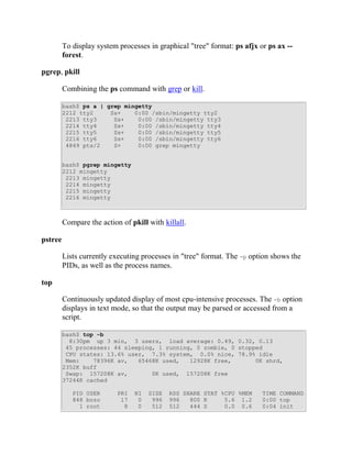 To display system processes in graphical "tree" format: ps afjx or ps ax --
         forest.

pgrep, pkill

         Combining the ps command with grep or kill.

         bash$ ps a | grep mingetty
         2212 tty2     Ss+    0:00 /sbin/mingetty tty2
          2213 tty3     Ss+    0:00 /sbin/mingetty tty3
          2214 tty4     Ss+    0:00 /sbin/mingetty tty4
          2215 tty5     Ss+    0:00 /sbin/mingetty tty5
          2216 tty6     Ss+    0:00 /sbin/mingetty tty6
          4849 pts/2    S+     0:00 grep mingetty


         bash$ pgrep mingetty
         2212 mingetty
          2213 mingetty
          2214 mingetty
          2215 mingetty
          2216 mingetty



         Compare the action of pkill with killall.

pstree

         Lists currently executing processes in "tree" format. The -p option shows the
         PIDs, as well as the process names.

top

         Continuously updated display of most cpu-intensive processes. The -b option
         displays in text mode, so that the output may be parsed or accessed from a
         script.

         bash$ top -b
           8:30pm up 3 min, 3 users, load average: 0.49, 0.32, 0.13
          45 processes: 44 sleeping, 1 running, 0 zombie, 0 stopped
          CPU states: 13.6% user, 7.3% system, 0.0% nice, 78.9% idle
          Mem:    78396K av,   65468K used,   12928K free,       0K shrd,
         2352K buff
          Swap: 157208K av,        0K used, 157208K free
         37244K cached

            PID USER       PRI   NI   SIZE   RSS SHARE STAT %CPU %MEM     TIME COMMAND
            848 bozo        17    0    996   996   800 R     5.6 1.2      0:00 top
              1 root         8    0    512   512   444 S     0.0 0.6      0:04 init
 