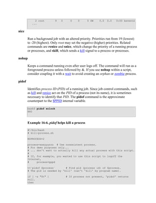 2 root         9   0      0    0      0 SW     0.0   0.0   0:00 keventd
           ...


nice

        Run a background job with an altered priority. Priorities run from 19 (lowest)
        to -20 (highest). Only root may set the negative (higher) priorities. Related
        commands are renice and snice, which change the priority of a running process
        or processes, and skill, which sends a kill signal to a process or processes.

nohup

        Keeps a command running even after user logs off. The command will run as a
        foreground process unless followed by &. If you use nohup within a script,
        consider coupling it with a wait to avoid creating an orphan or zombie process.

pidof

        Identifies process ID (PID) of a running job. Since job control commands, such
        as kill and renice act on the PID of a process (not its name), it is sometimes
        necessary to identify that PID. The pidof command is the approximate
        counterpart to the $PPID internal variable.

        bash$ pidof xclock
        880



        Example 16-6. pidof helps kill a process

        #!/bin/bash
        # kill-process.sh

        NOPROCESS=2

        process=xxxyyyzzz # Use nonexistent process.
        # For demo purposes only...
        # ... don't want to actually kill any actual process with this script.
        #
        # If, for example, you wanted to use this script to logoff the
        Internet,
        #     process=pppd

        t=`pidof $process`       # Find pid (process id) of $process.
        # The pid is needed by 'kill' (can't 'kill' by program name).

        if [ -z "$t" ]              # If process not present, 'pidof' returns
        null.
        then
 
