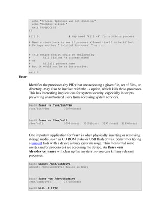 echo "Process $process was not running."
          echo "Nothing killed."
          exit $NOPROCESS
        fi

        kill $t                      # May need 'kill -9' for stubborn process.

        # Need a check here to see if process allowed itself to be killed.
        # Perhaps another " t=`pidof $process` " or ...


        # This entire script could be replaced by
        #        kill $(pidof -x process_name)
        # or
        #        killall process_name
        # but it would not be as instructive.

        exit 0
fuser

        Identifies the processes (by PID) that are accessing a given file, set of files, or
        directory. May also be invoked with the -k option, which kills those processes.
        This has interesting implications for system security, especially in scripts
        preventing unauthorized users from accessing system services.

        bash$ fuser -u /usr/bin/vim
        /usr/bin/vim:         3207e(bozo)



        bash$ fuser -u /dev/null
        /dev/null:            3009(bozo)       3010(bozo)    3197(bozo)    3199(bozo)



        One important application for fuser is when physically inserting or removing
        storage media, such as CD ROM disks or USB flash drives. Sometimes trying
        a umount fails with a device is busy error message. This means that some
        user(s) and/or process(es) are accessing the device. An fuser -um
        /dev/device_name will clear up the mystery, so you can kill any relevant
        processes.

        bash$ umount /mnt/usbdrive
        umount: /mnt/usbdrive: device is busy



        bash$ fuser -um /dev/usbdrive
        /mnt/usbdrive:        1772c(bozo)

        bash$ kill -9 1772
 