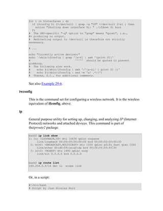 for i in $interfaces ; do
       if ifconfig $i 2>/dev/null | grep -q "UP" >/dev/null 2>&1 ; then
         action "Shutting down interface $i: " ./ifdown $i boot
       fi
     # The GNU-specific "-q" option to "grep" means "quiet", i.e.,
     #+ producing no output.
     # Redirecting output to /dev/null is therefore not strictly
     necessary.

     # ...

     echo "Currently active devices:"
     echo `/sbin/ifconfig | grep ^[a-z] | awk '{print $1}'`
     #                            ^^^^^ should be quoted to prevent
     globbing.
     # The following also work.
     #    echo $(/sbin/ifconfig | awk '/^[a-z]/ { print $1 })'
     #    echo $(/sbin/ifconfig | sed -e 's/ .*//')
     # Thanks, S.C., for additional comments.


     See also Example 29-6.

iwconfig

     This is the command set for configuring a wireless network. It is the wireless
     equivalent of ifconfig, above.

ip

     General purpose utility for setting up, changing, and analyzing IP (Internet
     Protocol) networks and attached devices. This command is part of
     theiproute2 package.

     bash$ ip link show
     1: lo: <LOOPBACK,UP> mtu 16436 qdisc noqueue
          link/loopback 00:00:00:00:00:00 brd 00:00:00:00:00:00
      2: eth0: <BROADCAST,MULTICAST> mtu 1500 qdisc pfifo_fast qlen 1000
          link/ether 00:d0:59:ce:af:da brd ff:ff:ff:ff:ff:ff
      3: sit0: <NOARP> mtu 1480 qdisc noop
          link/sit 0.0.0.0 brd 0.0.0.0


     bash$ ip route list
     169.254.0.0/16 dev lo    scope link



     Or, in a script:

     #!/bin/bash
     # Script by Juan Nicolas Ruiz
 