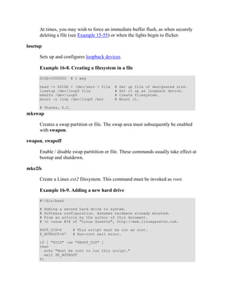 At times, you may wish to force an immediate buffer flush, as when securely
      deleting a file (see Example 15-55) or when the lights begin to flicker.

losetup

      Sets up and configures loopback devices.

      Example 16-8. Creating a filesystem in a file

      SIZE=1000000   # 1 meg

      head -c $SIZE < /dev/zero > file      #   Set up file of designated size.
      losetup /dev/loop0 file               #   Set it up as loopback device.
      mke2fs /dev/loop0                     #   Create filesystem.
      mount -o loop /dev/loop0 /mnt         #   Mount it.

      # Thanks, S.C.
mkswap

      Creates a swap partition or file. The swap area must subsequently be enabled
      with swapon.

swapon, swapoff

      Enable / disable swap partitition or file. These commands usually take effect at
      bootup and shutdown.

mke2fs

      Create a Linux ext2 filesystem. This command must be invoked as root.

      Example 16-9. Adding a new hard drive

      #!/bin/bash

      #   Adding a second hard drive to system.
      #   Software configuration. Assumes hardware already mounted.
      #   From an article by the author of this document.
      #   In issue #38 of "Linux Gazette", http://www.linuxgazette.com.

      ROOT_UID=0       # This script must be run as root.
      E_NOTROOT=67     # Non-root exit error.

      if [ "$UID" -ne "$ROOT_UID" ]
      then
        echo "Must be root to run this script."
        exit $E_NOTROOT
      fi
 