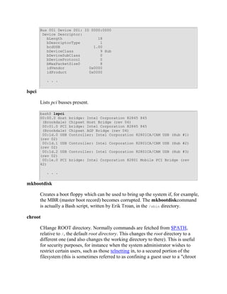 Bus 001 Device 001: ID 0000:0000
         Device Descriptor:
           bLength                18
           bDescriptorType         1
           bcdUSB               1.00
           bDeviceClass            9 Hub
           bDeviceSubClass         0
           bDeviceProtocol         0
           bMaxPacketSize0         8
           idVendor           0x0000
           idProduct          0x0000

           . . .


lspci

        Lists pci busses present.

        bash$ lspci
        00:00.0 Host   bridge: Intel Corporation 82845 845
         (Brookdale)   Chipset Host Bridge (rev 04)
         00:01.0 PCI   bridge: Intel Corporation 82845 845
         (Brookdale)   Chipset AGP Bridge (rev 04)
         00:1d.0 USB   Controller: Intel Corporation 82801CA/CAM USB (Hub #1)
        (rev 02)
         00:1d.1 USB   Controller: Intel Corporation 82801CA/CAM USB (Hub #2)
        (rev 02)
         00:1d.2 USB   Controller: Intel Corporation 82801CA/CAM USB (Hub #3)
        (rev 02)
         00:1e.0 PCI   bridge: Intel Corporation 82801 Mobile PCI Bridge (rev
        42)

           . . .


mkbootdisk

        Creates a boot floppy which can be used to bring up the system if, for example,
        the MBR (master boot record) becomes corrupted. The mkbootdiskcommand
        is actually a Bash script, written by Erik Troan, in the /sbin directory.

chroot

        CHange ROOT directory. Normally commands are fetched from $PATH,
        relative to /, the default root directory. This changes the root directory to a
        different one (and also changes the working directory to there). This is useful
        for security purposes, for instance when the system administrator wishes to
        restrict certain users, such as those telnetting in, to a secured portion of the
        filesystem (this is sometimes referred to as confining a guest user to a "chroot
 