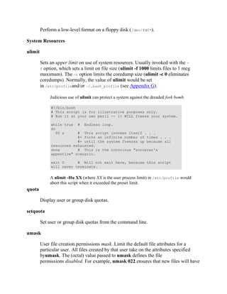 Perform a low-level format on a floppy disk (/dev/fd0*).

System Resources

ulimit

         Sets an upper limit on use of system resources. Usually invoked with the -
         f option, which sets a limit on file size (ulimit -f 1000 limits files to 1 meg
         maximum). The -t option limits the coredump size (ulimit -c 0 eliminates
         coredumps). Normally, the value of ulimit would be set
         in /etc/profileand/or ~/.bash_profile (see Appendix G).

              Judicious use of ulimit can protect a system against the dreaded fork bomb.

              #!/bin/bash
              # This script is for illustrative purposes only.
              # Run it at your own peril -- it WILL freeze your system.

              while true     #   Endless loop.
              do
                $0 &      # This script invokes itself . . .
                          #+ forks an infinite number of times . . .
                          #+ until the system freezes up because all
              resources exhausted.
              done        # This is the notorious "sorcerer's
              appentice" scenario.

              exit 0      # Will not exit here, because this script
              will never terminate.


              A ulimit -Hu XX (where XX is the user process limit) in /etc/profile would
              abort this script when it exceeded the preset limit.
quota

         Display user or group disk quotas.

setquota

         Set user or group disk quotas from the command line.

umask

         User file creation permissions mask. Limit the default file attributes for a
         particular user. All files created by that user take on the attributes specified
         byumask. The (octal) value passed to umask defines the file
         permissions disabled. For example, umask 022 ensures that new files will have
 