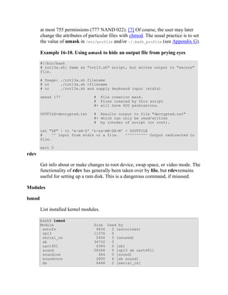 at most 755 permissions (777 NAND 022). [7] Of course, the user may later
        change the attributes of particular files with chmod. The usual practice is to set
        the value of umask in /etc/profile and/or ~/.bash_profile (see Appendix G).

        Example 16-10. Using umask to hide an output file from prying eyes

        #!/bin/bash
        # rot13a.sh: Same as "rot13.sh" script, but writes output to "secure"
        file.

        # Usage: ./rot13a.sh filename
        # or     ./rot13a.sh <filename
        # or     ./rot13a.sh and supply keyboard input (stdin)

        umask 177                  # File creation mask.
                                   # Files created by this script
                                   #+ will have 600 permissions.

        OUTFILE=decrypted.txt      # Results output to file "decrypted.txt"
                                   #+ which can only be read/written
                                   # by invoker of script (or root).

        cat "$@" | tr 'a-zA-Z' 'n-za-mN-ZA-M' > $OUTFILE
        #    ^^ Input from stdin or a file.   ^^^^^^^^^^ Output redirected to
        file.

        exit 0
rdev

        Get info about or make changes to root device, swap space, or video mode. The
        functionality of rdev has generally been taken over by lilo, but rdevremains
        useful for setting up a ram disk. This is a dangerous command, if misused.

Modules

lsmod

        List installed kernel modules.

        bash$ lsmod
        Module                     Size Used by
         autofs                     9456  2 (autoclean)
         opl3                      11376  0
         serial_cs                  5456  0 (unused)
         sb                        34752  0
         uart401                    6384  0 [sb]
         sound                     58368  0 [opl3 sb uart401]
         soundlow                    464  0 [sound]
         soundcore                  2800  6 [sb sound]
         ds                         6448  2 [serial_cs]
 