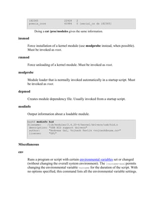 i82365                     22928    2
       pcmcia_core                45984    0 [serial_cs ds i82365]


           Doing a cat /proc/modules gives the same information.

insmod

      Force installation of a kernel module (use modprobe instead, when possible).
      Must be invoked as root.

rmmod

      Force unloading of a kernel module. Must be invoked as root.

modprobe

      Module loader that is normally invoked automatically in a startup script. Must
      be invoked as root.

depmod

      Creates module dependency file. Usually invoked from a startup script.

modinfo

      Output information about a loadable module.

      bash$ modinfo hid
      filename:    /lib/modules/2.4.20-6/kernel/drivers/usb/hid.o
       description: "USB HID support drivers"
       author:      "Andreas Gal, Vojtech Pavlik <vojtech@suse.cz>"
       license:     "GPL"



Miscellaneous

env

      Runs a program or script with certain environmental variables set or changed
      (without changing the overall system environment). The [varname=xxx]permits
      changing the environmental variable varname for the duration of the script. With
      no options specified, this command lists all the environmental variable settings.
 