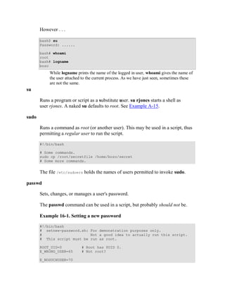 However . . .

       bash$ su
       Password: ......

       bash# whoami
       root
       bash# logname
       bozo
            While logname prints the name of the logged in user, whoami gives the name of
            the user attached to the current process. As we have just seen, sometimes these
            are not the same.
su

       Runs a program or script as a substitute user. su rjones starts a shell as
       user rjones. A naked su defaults to root. See Example A-15.

sudo

       Runs a command as root (or another user). This may be used in a script, thus
       permitting a regular user to run the script.

       #!/bin/bash

       # Some commands.
       sudo cp /root/secretfile /home/bozo/secret
       # Some more commands.


       The file /etc/sudoers holds the names of users permitted to invoke sudo.

passwd

       Sets, changes, or manages a user's password.

       The passwd command can be used in a script, but probably should not be.

       Example 16-1. Setting a new password

       #!/bin/bash
       # setnew-password.sh: For demonstration purposes only.
       #                     Not a good idea to actually run this script.
       # This script must be run as root.

       ROOT_UID=0            # Root has $UID 0.
       E_WRONG_USER=65       # Not root?

       E_NOSUCHUSER=70
 