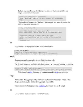 In Bash and other Bourne shell derivatives, it is possible to set variables in a
             single command's environment.

             var1=value1 var2=value2 commandXXX
             # $var1 and $var2 set in the environment of 'commandXXX'
             only.
             The first line of a script (the "sha-bang" line) may use env when the path to the
             shell or interpreter is unknown.

             #! /usr/bin/env perl

             print "This Perl script will run,n";
             print "even when I don't know where to find Perl.n";

             # Good for portable cross-platform scripts,
             # where the Perl binaries may not be in the expected
             place.
             # Thanks, S.C.
ldd

        Show shared lib dependencies for an executable file.

        bash$ ldd /bin/ls
        libc.so.6 => /lib/libc.so.6 (0x4000c000)
        /lib/ld-linux.so.2 => /lib/ld-linux.so.2 (0x80000000)
watch

        Run a command repeatedly, at specified time intervals.

        The default is two-second intervals, but this may be changed with the -n option.

        watch -n 5 tail /var/log/messages
        # Shows tail end of system log, /var/log/messages, every five seconds.
             Unfortunately, piping the output of watch command to grep does not work.

strip

        Remove the debugging symbolic references from an executable binary. This
        decreases its size, but makes debugging it impossible.

        This command often occurs in a Makefile, but rarely in a shell script.

nm

        List symbols in an unstripped compiled binary.
 