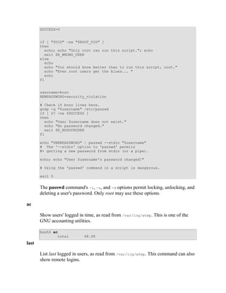 SUCCESS=0


       if [ "$UID" -ne "$ROOT_UID" ]
       then
         echo; echo "Only root can run this script."; echo
         exit $E_WRONG_USER
       else
         echo
         echo "You should know better than to run this script, root."
         echo "Even root users get the blues... "
         echo
       fi


       username=bozo
       NEWPASSWORD=security_violation

       # Check if bozo lives here.
       grep -q "$username" /etc/passwd
       if [ $? -ne $SUCCESS ]
       then
         echo "User $username does not exist."
         echo "No password changed."
         exit $E_NOSUCHUSER
       fi

       echo "$NEWPASSWORD" | passwd --stdin "$username"
       # The '--stdin' option to 'passwd' permits
       #+ getting a new password from stdin (or a pipe).

       echo; echo "User $username's password changed!"

       # Using the 'passwd' command in a script is dangerous.

       exit 0


       The passwd command's -l, -u, and -d options permit locking, unlocking, and
       deleting a user's password. Only root may use these options.

ac

       Show users' logged in time, as read from /var/log/wtmp. This is one of the
       GNU accounting utilities.

       bash$ ac
               total         68.08
last

       List last logged in users, as read from /var/log/wtmp. This command can also
       show remote logins.
 