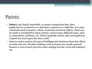 Paints
• Paint is any liquid, liquefiable, or mastic composition that, after
application to a substrate in a thin layer, converts to a solid film. It is most
commonly used to protect, colour, or provide texture to objects. Paint can
be made or purchased in many colours—and in many different types, such
as watercolour, synthetic, etc. Paint is typically stored, sold, and applied as
a liquid, but most types dry into a solid.
• Paint is used to protect all sorts of buildings and structures from the effects
of water and sun. Wooden buildings such as houses are usually painted
because a coat of paint prevents water seeping into the wood and making it
rot.
 