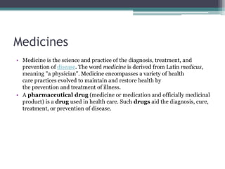 Medicines
• Medicine is the science and practice of the diagnosis, treatment, and
prevention of disease. The word medicine is derived from Latin medicus,
meaning "a physician". Medicine encompasses a variety of health
care practices evolved to maintain and restore health by
the prevention and treatment of illness.
• A pharmaceutical drug (medicine or medication and officially medicinal
product) is a drug used in health care. Such drugs aid the diagnosis, cure,
treatment, or prevention of disease.
 