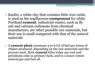 • Kaolin, a white clay that contains little iron oxide,
is used as the argillaceous component for white
Portland cement. Industrial wastes, such as fly
ash and calcium carbonate from chemical
manufacture, are other possible raw materials, but
their use is small compared with that of the natural
materials
• A cement plant consumes 3 to 6 GJ of fuel per tonne of
clinker produced, depending on the raw materials and the
process used. Most cement kilns today use coal and
petroleum coke as primary fuels, and to a lesser extent
natural gas and fuel oil.
 