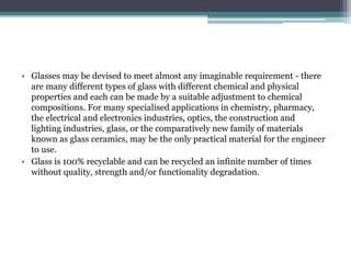 • Glasses may be devised to meet almost any imaginable requirement - there
are many different types of glass with different chemical and physical
properties and each can be made by a suitable adjustment to chemical
compositions. For many specialised applications in chemistry, pharmacy,
the electrical and electronics industries, optics, the construction and
lighting industries, glass, or the comparatively new family of materials
known as glass ceramics, may be the only practical material for the engineer
to use.
• Glass is 100% recyclable and can be recycled an infinite number of times
without quality, strength and/or functionality degradation.
 