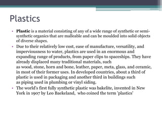 Plastics
• Plastic is a material consisting of any of a wide range of synthetic or semi-
synthetic organics that are malleable and can be moulded into solid objects
of diverse shapes.
• Due to their relatively low cost, ease of manufacture, versatility, and
imperviousness to water, plastics are used in an enormous and
expanding range of products, from paper clips to spaceships. They have
already displaced many traditional materials, such
as wood, stone, horn and bone, leather, paper, meta, glass, and ceramic,
in most of their former uses. In developed countries, about a third of
plastic is used in packaging and another third in buildings such
as piping used in plumbing or vinyl siding.
• The world's first fully synthetic plastic was bakelite, invented in New
York in 1907 by Leo Baekeland, who coined the term 'plastics'
 