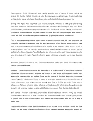 Water repellents : These chemicals have water repelling properties which is exploited to protect masonry and
concrete alike from the ill affects of moisture or water. Some examples amongst many types of water repellent are
acrylic protective coating, water based silane siloxane water repellent sealer for tiles, stone masonry etc.
Swelling water stops : These are primarily used in construction joints. Quite easy to install, good quality swelling
water stops can be more efficient and economic option to the conventional PVC waterstops in many cases. These
chemicals seal the joints by their swelling action when they come in contact with the water of freshly poured concrete.
Examples are polyurethane foams and grouts. Swelling PU resins, which turn foamy and expand when coming to
contact with water, are used for sealing leaking cracks as well by injecting the chemicals into the cracks.
From my personal experience in diverse projects in India as well as (short period) in the Gulf, I have a perception that
construction chemicals are widely used in the Gulf region as compared to India. Extreme weather conditions there
could be a reason though. For example, treatments for concrete surface protection is quite common in Gulf as
compared to that in India. That is over and above maintaining adequate quality in concrete. Not too many chances
are taken when it comes to quality. Places like Dubai is said to have even stricter quality measures as compared to
some other places in the region. Apparently, oil money speaks well in most construction work in many places out
there.
Some more commonly used and quite useful construction chemicals in addition to the already discussed ones in the
previous post find mention here.
Adhesives : These construction chemicals are readily used in all sorts of projects, be it commercial, residential,
industrial etc. construction projects. Adhesives are expected to have strong bonding capacity besides good
waterproofing, weatherproofing etc. qualities. These are also expected to be elastic enough to accommodate
repeated expansion and contraction likely to be caused by temperature fluctuations. Adhesives make their ways to
myriad of construction works ranging from floor covering, panel fixing to tile fixing and so on. Various types of
adhesives are PU based adhesives, silicone adhesives, acrylic adhesives, UV adhesives etc. Epoxy adhesives are
among the high performing ones and are quite suitable for severe environment (heat, chemical attack and so on)
Bond breakers : These are used to break or prevent the development of bond between a freshly cast concrete
element and the surface or bed on which it is cast and thus facilitate smooth lifting of the element. Typically suitable
for pre-cast yards or similar construction work. Bond breakers are usually low-solid resins and can be water or
solvent based.
Concrete floor hardeners : These are chemicals added in floor concrete in order to render it denser and more
durable. They also usually enhance chemical resistance, impact & abrasion resistance, waterproofing capability etc.
 