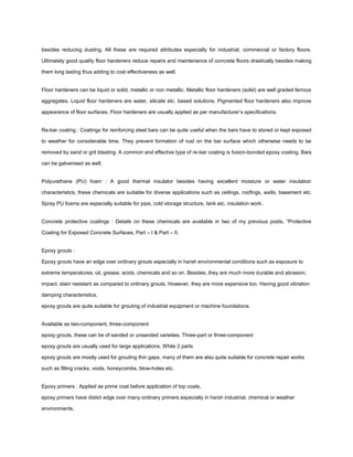 besides reducing dusting. All these are required attributes especially for industrial, commercial or factory floors.
Ultimately good quality floor hardeners reduce repairs and maintenance of concrete floors drastically besides making
them long lasting thus adding to cost effectiveness as well.
Floor hardeners can be liquid or solid, metallic or non metallic. Metallic floor hardeners (solid) are well graded ferrous
aggregates. Liquid floor hardeners are water, silicate etc. based solutions. Pigmented floor hardeners also improve
appearance of floor surfaces. Floor hardeners are usually applied as per manufacturer’s specifications.
Re-bar coating : Coatings for reinforcing steel bars can be quite useful when the bars have to stored or kept exposed
to weather for considerable time. They prevent formation of rust on the bar surface which otherwise needs to be
removed by sand or grit blasting. A common and effective type of re-bar coating is fusion-bonded epoxy coating. Bars
can be galvanised as well.
Polyurethane (PU) foam : A good thermal insulator besides having excellent moisture or water insulation
characteristics, these chemicals are suitable for diverse applications such as ceilings, roofings, walls, basement etc.
Spray PU foams are especially suitable for pipe, cold storage structure, tank etc. insulation work.
Concrete protective coatings : Details on these chemicals are available in two of my previous posts, “Protective
Coating for Exposed Concrete Surfaces, Part – I & Part – II.
Epoxy grouts :
Epoxy grouts have an edge over ordinary grouts especially in harsh environmental conditions such as exposure to
extreme temperatures, oil, grease, acids, chemicals and so on. Besides, they are much more durable and abrasion,
impact, stain resistant as compared to ordinary grouts. However, they are more expensive too. Having good vibration
damping characteristics,
epoxy grouts are quite suitable for grouting of industrial equipment or machine foundations.
Available as two-component, three-component
epoxy grouts, these can be of sanded or unsanded varieties. Three-part or three-component
epoxy grouts are usually used for large applications. While 2 parts
epoxy grouts are mostly used for grouting thin gaps, many of them are also quite suitable for concrete repair works
such as filling cracks, voids, honeycombs, blow-holes etc.
Epoxy primers : Applied as prime coat before application of top coats,
epoxy primers have distict edge over many ordinary primers especially in harsh industrial, chemical or weather
environments.
 