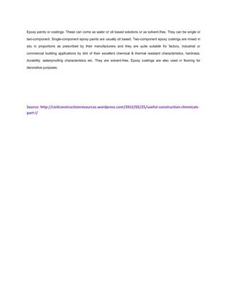 Epoxy paints or coatings: These can come as water or oil based solutions or as solvent-free. They can be single or
two-component. Single-component epoxy paints are usually oil based. Two-component epoxy coatings are mixed in
situ in proportions as prescribed by their manufacturers and they are quite suitable for factory, industrial or
commercial building applications by dint of their excellent chemical & thermal resistant characteristics, hardness,
durability, waterproofing characteristics etc. They are solvent-free. Epoxy coatings are also used in flooring for
decorative purposes.
Source: http://civilconstructionresourcez.wordpress.com/2012/02/25/useful-construction-chemicals-
part-i/
 
