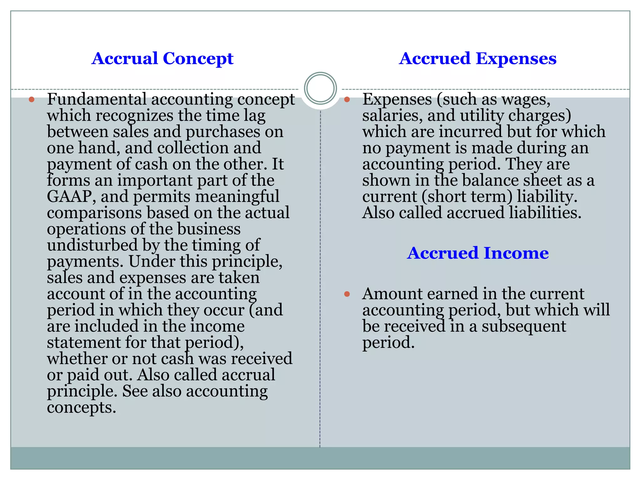 Accrual Concept
 Fundamental accounting concept
which recognizes the time lag
between sales and purchases on
one hand, and collection and
payment of cash on the other. It
forms an important part of the
GAAP, and permits meaningful
comparisons based on the actual
operations of the business
undisturbed by the timing of
payments. Under this principle,
sales and expenses are taken
account of in the accounting
period in which they occur (and
are included in the income
statement for that period),
whether or not cash was received
or paid out. Also called accrual
principle. See also accounting
concepts.
Accrued Expenses
 Expenses (such as wages,
salaries, and utility charges)
which are incurred but for which
no payment is made during an
accounting period. They are
shown in the balance sheet as a
current (short term) liability.
Also called accrued liabilities.
Accrued Income
 Amount earned in the current
accounting period, but which will
be received in a subsequent
period.
 