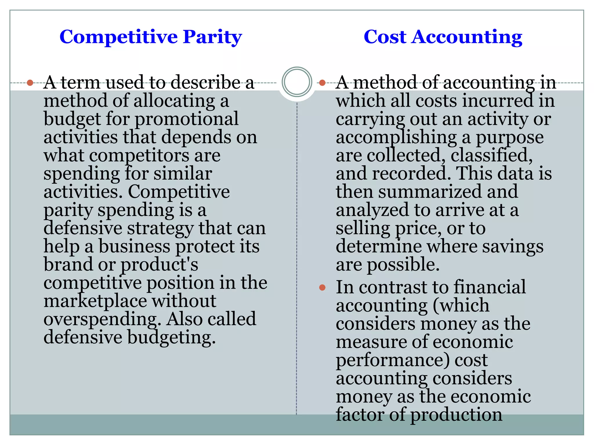 Competitive Parity
 A term used to describe a
method of allocating a
budget for promotional
activities that depends on
what competitors are
spending for similar
activities. Competitive
parity spending is a
defensive strategy that can
help a business protect its
brand or product's
competitive position in the
marketplace without
overspending. Also called
defensive budgeting.
Cost Accounting
 A method of accounting in
which all costs incurred in
carrying out an activity or
accomplishing a purpose
are collected, classified,
and recorded. This data is
then summarized and
analyzed to arrive at a
selling price, or to
determine where savings
are possible.
 In contrast to financial
accounting (which
considers money as the
measure of economic
performance) cost
accounting considers
money as the economic
factor of production
 