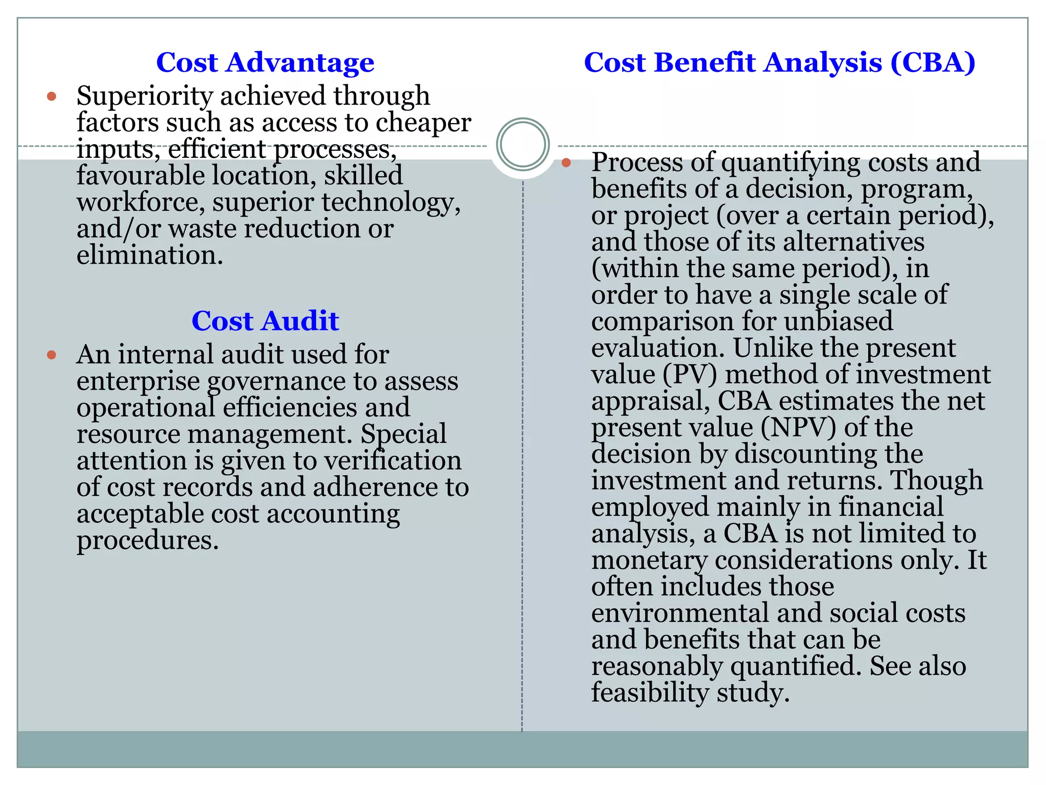 Cost Advantage
 Superiority achieved through
factors such as access to cheaper
inputs, efficient processes,
favourable location, skilled
workforce, superior technology,
and/or waste reduction or
elimination.
Cost Audit
 An internal audit used for
enterprise governance to assess
operational efficiencies and
resource management. Special
attention is given to verification
of cost records and adherence to
acceptable cost accounting
procedures.
Cost Benefit Analysis (CBA)
 Process of quantifying costs and
benefits of a decision, program,
or project (over a certain period),
and those of its alternatives
(within the same period), in
order to have a single scale of
comparison for unbiased
evaluation. Unlike the present
value (PV) method of investment
appraisal, CBA estimates the net
present value (NPV) of the
decision by discounting the
investment and returns. Though
employed mainly in financial
analysis, a CBA is not limited to
monetary considerations only. It
often includes those
environmental and social costs
and benefits that can be
reasonably quantified. See also
feasibility study.
 