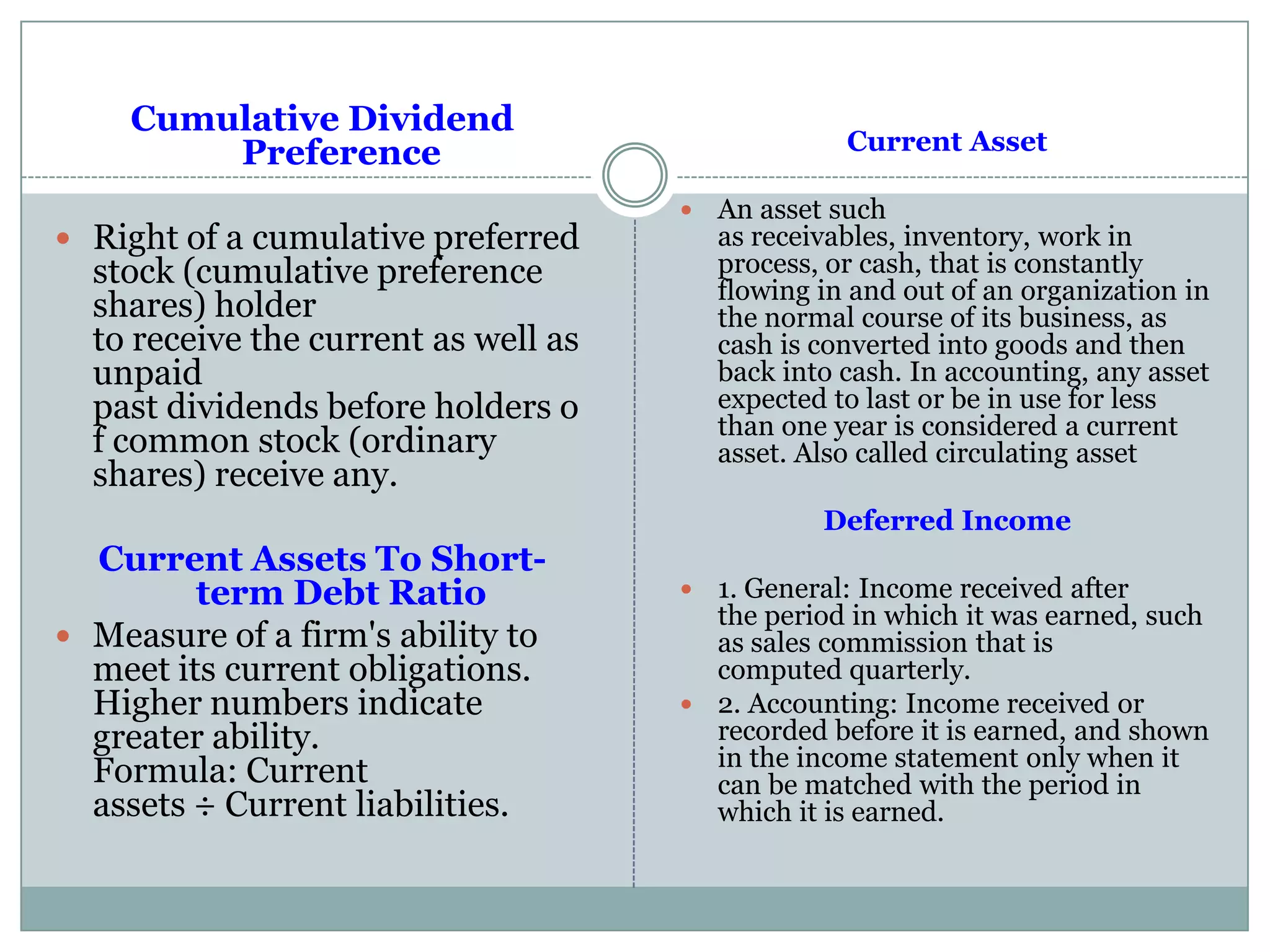 Cumulative Dividend
Preference
 Right of a cumulative preferred
stock (cumulative preference
shares) holder
to receive the current as well as
unpaid
past dividends before holders o
f common stock (ordinary
shares) receive any.
Current Assets To Short-
term Debt Ratio
 Measure of a firm's ability to
meet its current obligations.
Higher numbers indicate
greater ability.
Formula: Current
assets ÷ Current liabilities.
Current Asset
 An asset such
as receivables, inventory, work in
process, or cash, that is constantly
flowing in and out of an organization in
the normal course of its business, as
cash is converted into goods and then
back into cash. In accounting, any asset
expected to last or be in use for less
than one year is considered a current
asset. Also called circulating asset
Deferred Income
 1. General: Income received after
the period in which it was earned, such
as sales commission that is
computed quarterly.
 2. Accounting: Income received or
recorded before it is earned, and shown
in the income statement only when it
can be matched with the period in
which it is earned.
 