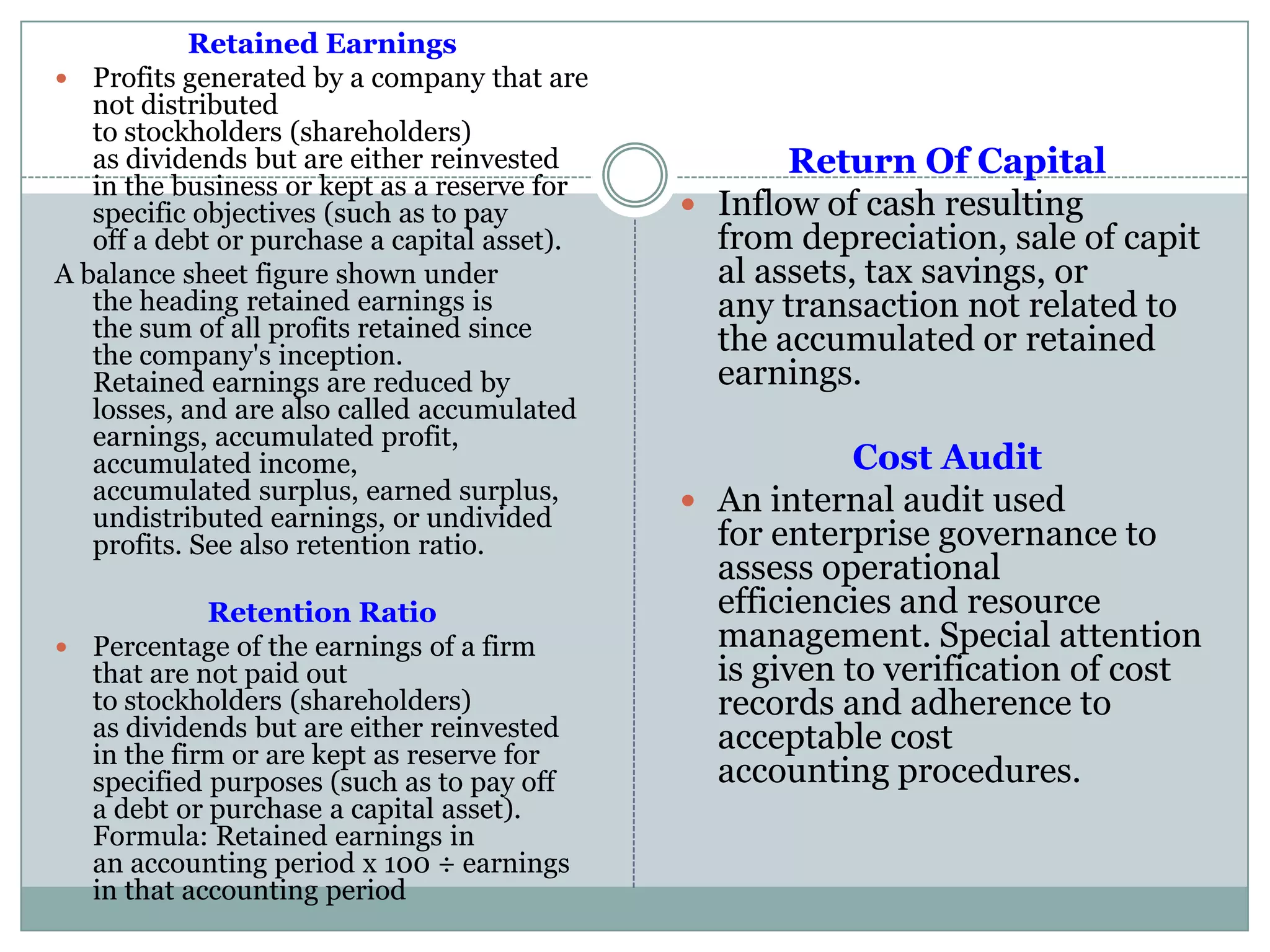 Retained Earnings
 Profits generated by a company that are
not distributed
to stockholders (shareholders)
as dividends but are either reinvested
in the business or kept as a reserve for
specific objectives (such as to pay
off a debt or purchase a capital asset).
A balance sheet figure shown under
the heading retained earnings is
the sum of all profits retained since
the company's inception.
Retained earnings are reduced by
losses, and are also called accumulated
earnings, accumulated profit,
accumulated income,
accumulated surplus, earned surplus,
undistributed earnings, or undivided
profits. See also retention ratio.
Retention Ratio
 Percentage of the earnings of a firm
that are not paid out
to stockholders (shareholders)
as dividends but are either reinvested
in the firm or are kept as reserve for
specified purposes (such as to pay off
a debt or purchase a capital asset).
Formula: Retained earnings in
an accounting period x 100 ÷ earnings
in that accounting period
Return Of Capital
 Inflow of cash resulting
from depreciation, sale of capit
al assets, tax savings, or
any transaction not related to
the accumulated or retained
earnings.
Cost Audit
 An internal audit used
for enterprise governance to
assess operational
efficiencies and resource
management. Special attention
is given to verification of cost
records and adherence to
acceptable cost
accounting procedures.
 