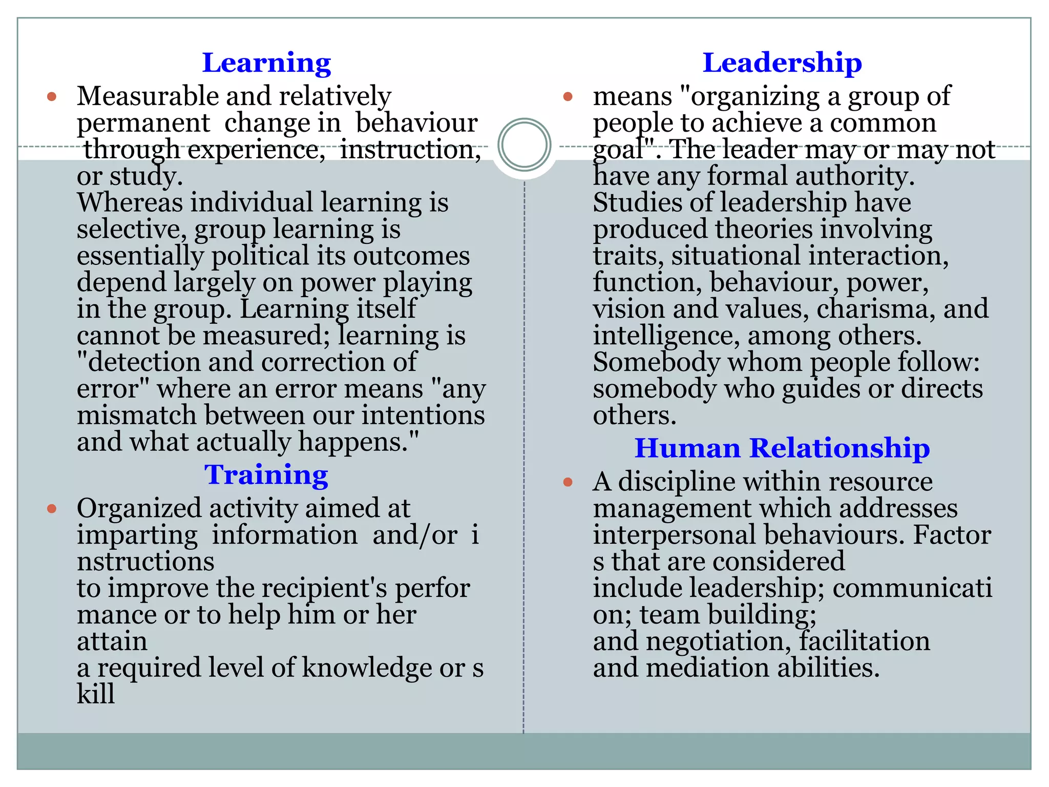 Learning
 Measurable and relatively
permanent change in behaviour
through experience, instruction,
or study.
Whereas individual learning is
selective, group learning is
essentially political its outcomes
depend largely on power playing
in the group. Learning itself
cannot be measured; learning is
"detection and correction of
error" where an error means "any
mismatch between our intentions
and what actually happens."
Training
 Organized activity aimed at
imparting information and/or i
nstructions
to improve the recipient's perfor
mance or to help him or her
attain
a required level of knowledge or s
kill
Leadership
 means "organizing a group of
people to achieve a common
goal". The leader may or may not
have any formal authority.
Studies of leadership have
produced theories involving
traits, situational interaction,
function, behaviour, power,
vision and values, charisma, and
intelligence, among others.
Somebody whom people follow:
somebody who guides or directs
others.
Human Relationship
 A discipline within resource
management which addresses
interpersonal behaviours. Factor
s that are considered
include leadership; communicati
on; team building;
and negotiation, facilitation
and mediation abilities.
 