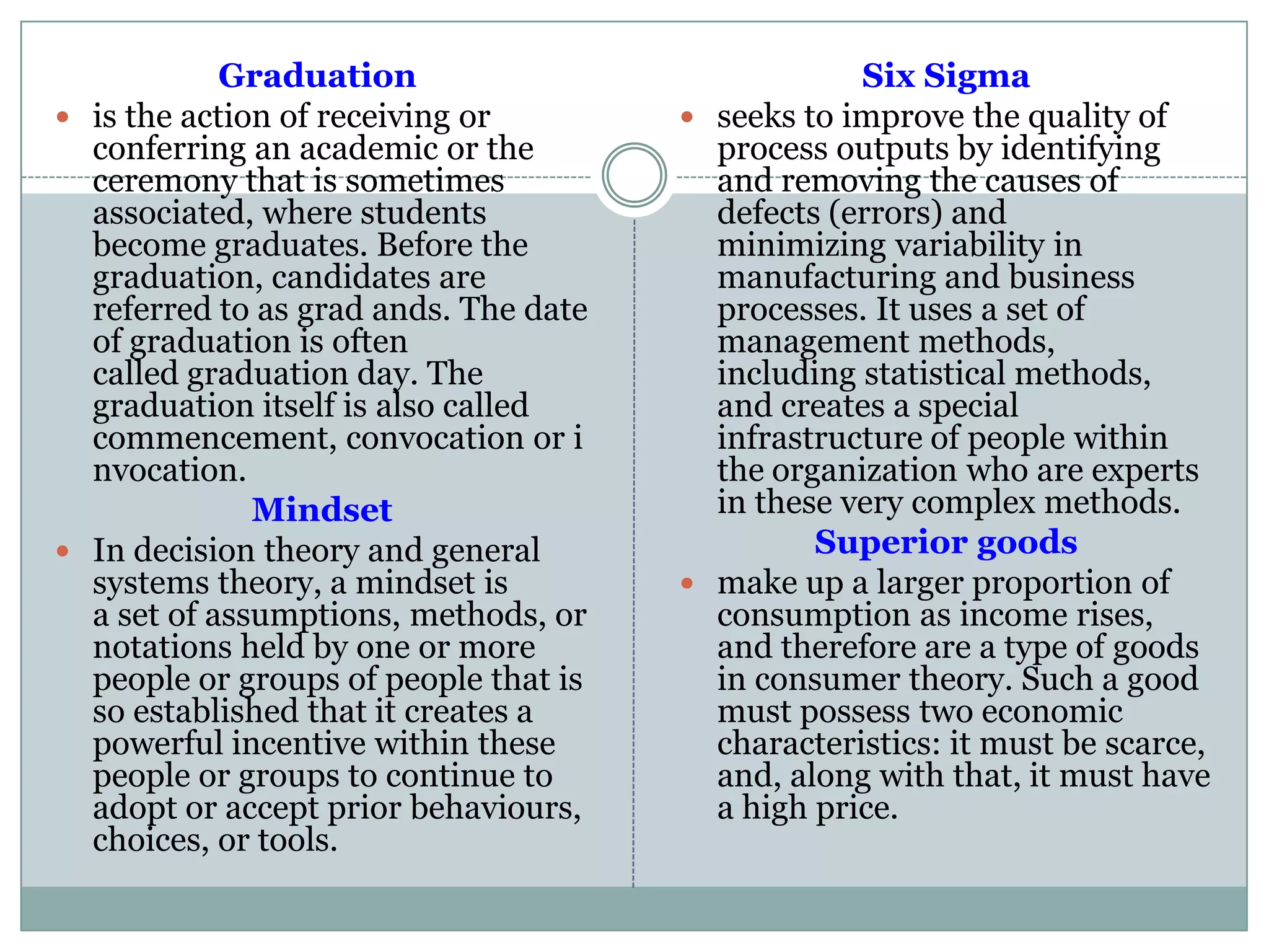 Graduation
 is the action of receiving or
conferring an academic or the
ceremony that is sometimes
associated, where students
become graduates. Before the
graduation, candidates are
referred to as grad ands. The date
of graduation is often
called graduation day. The
graduation itself is also called
commencement, convocation or i
nvocation.
Mindset
 In decision theory and general
systems theory, a mindset is
a set of assumptions, methods, or
notations held by one or more
people or groups of people that is
so established that it creates a
powerful incentive within these
people or groups to continue to
adopt or accept prior behaviours,
choices, or tools.
Six Sigma
 seeks to improve the quality of
process outputs by identifying
and removing the causes of
defects (errors) and
minimizing variability in
manufacturing and business
processes. It uses a set of
management methods,
including statistical methods,
and creates a special
infrastructure of people within
the organization who are experts
in these very complex methods.
Superior goods
 make up a larger proportion of
consumption as income rises,
and therefore are a type of goods
in consumer theory. Such a good
must possess two economic
characteristics: it must be scarce,
and, along with that, it must have
a high price.
 