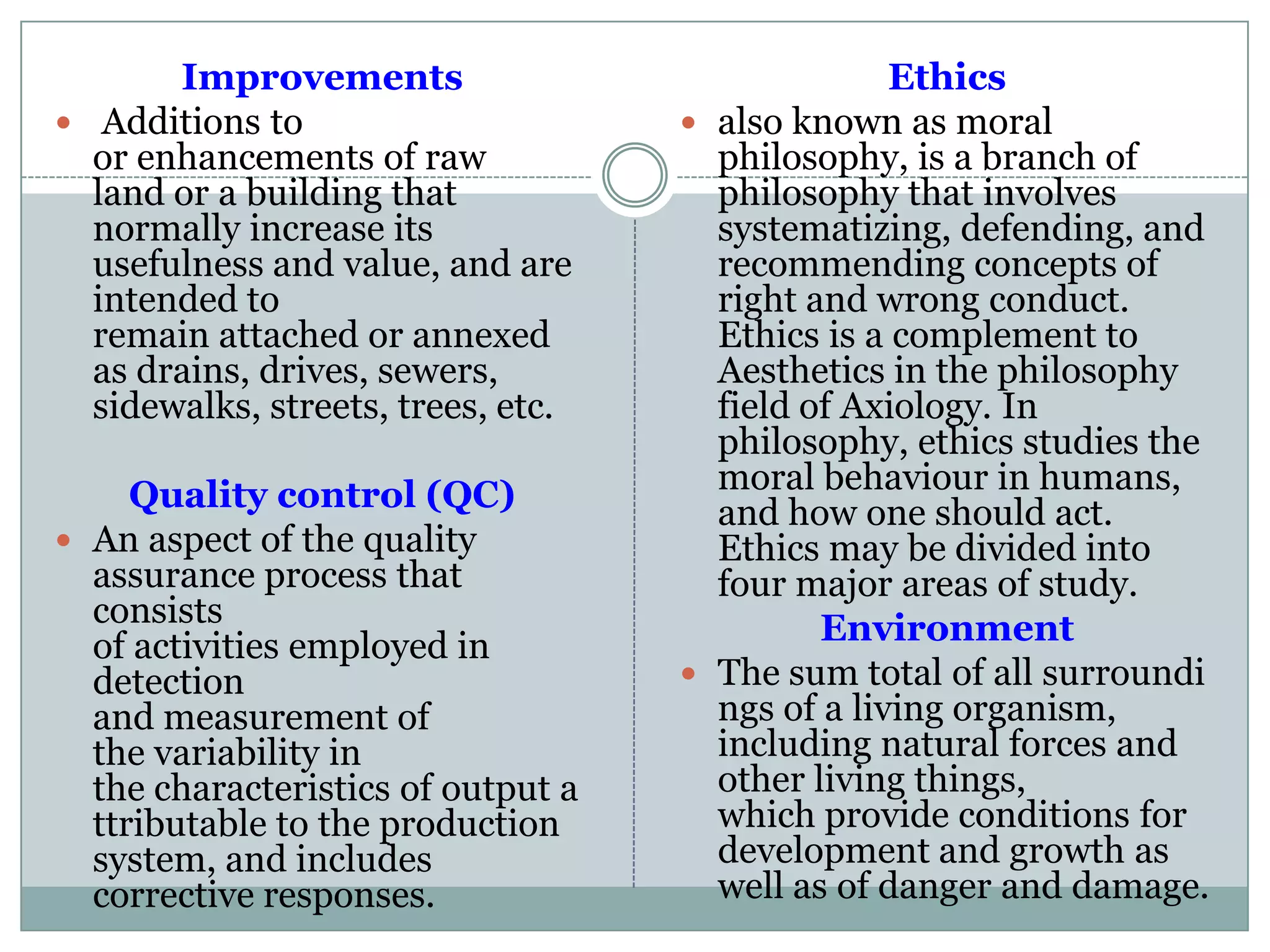 Improvements
 Additions to
or enhancements of raw
land or a building that
normally increase its
usefulness and value, and are
intended to
remain attached or annexed
as drains, drives, sewers,
sidewalks, streets, trees, etc.
Quality control (QC)
 An aspect of the quality
assurance process that
consists
of activities employed in
detection
and measurement of
the variability in
the characteristics of output a
ttributable to the production
system, and includes
corrective responses.
Ethics
 also known as moral
philosophy, is a branch of
philosophy that involves
systematizing, defending, and
recommending concepts of
right and wrong conduct.
Ethics is a complement to
Aesthetics in the philosophy
field of Axiology. In
philosophy, ethics studies the
moral behaviour in humans,
and how one should act.
Ethics may be divided into
four major areas of study.
Environment
 The sum total of all surroundi
ngs of a living organism,
including natural forces and
other living things,
which provide conditions for
development and growth as
well as of danger and damage.
 